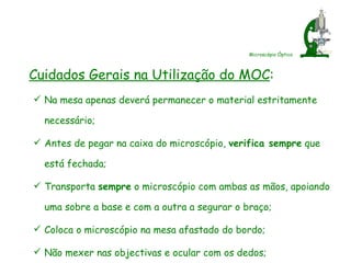 Microscópio Óptico Cuidados Gerais na Utilização do MOC : Na mesa apenas deverá permanecer o material estritamente necessário; Antes de pegar na caixa do microscópio,  verifica sempre  que está fechada; Transporta  sempre  o microscópio com ambas as mãos, apoiando uma sobre a base e com a outra a segurar o braço; Coloca o microscópio na mesa afastado do bordo; Não mexer nas objectivas e ocular com os dedos; 