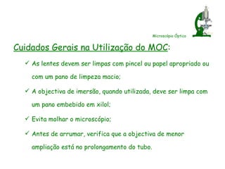 Microscópio Óptico Cuidados Gerais na Utilização do MOC : As lentes devem ser limpas com pincel ou papel apropriado ou com um pano de limpeza macio; A objectiva de imersão, quando utilizada, deve ser limpa com um pano embebido em xilol; Evita molhar o microscópio; Antes de arrumar, verifica que a objectiva de menor ampliação está no prolongamento do tubo. 
