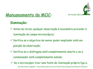 Microscópio Óptico Manuseamento do MOC : Iluminação: Antes de iniciar qualquer observação é necessário proceder à iluminação do campo microscópico; Verifica se a objectiva de menor poder ampliador está em posição de observação; Verifica se o diafragma está completamente aberto e se o condensador está completamente subido; Se o microscópio tiver uma fonte de iluminação própria liga-a.  (se não utiliza o espelho – face côncava para a luz artificial e face lisa para luz natural. Orienta o espelho de modo a que o campo do microscópico fique completamente iluminado.) 