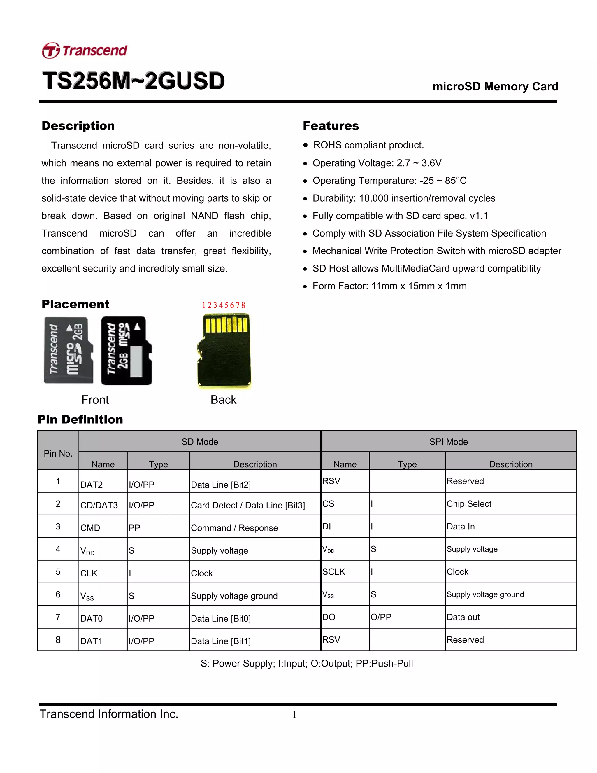 TTTSSS222555666MMM~~~222GGGUUUSSSDDD microSD Memory Card
Transcend Information Inc. 1
Description
Transcend microSD card series are non-volatile,
which means no external power is required to retain
the information stored on it. Besides, it is also a
solid-state device that without moving parts to skip or
break down. Based on original NAND flash chip,
Transcend microSD can offer an incredible
combination of fast data transfer, great flexibility,
excellent security and incredibly small size.
Placement
Front Back
Features
• ROHS compliant product.
• Operating Voltage: 2.7 ~ 3.6V
• Operating Temperature: -25 ~ 85°C
• Durability: 10,000 insertion/removal cycles
• Fully compatible with SD card spec. v1.1
• Comply with SD Association File System Specification
• Mechanical Write Protection Switch with microSD adapter
• SD Host allows MultiMediaCard upward compatibility
• Form Factor: 11mm x 15mm x 1mm
1 2 3 4 5 6 7 8
Pin Definition
SD Mode SPI Mode
Pin No.
Name Type Description Name Type Description
1 DAT2 I/O/PP Data Line [Bit2] RSV Reserved
2 CD/DAT3 I/O/PP Card Detect / Data Line [Bit3] CS I Chip Select
3 CMD PP Command / Response DI I Data In
4 VDD S Supply voltage VDD S Supply voltage
5 CLK I Clock SCLK I Clock
6 VSS S Supply voltage ground VSS S Supply voltage ground
7 DAT0 I/O/PP Data Line [Bit0] DO O/PP Data out
8 DAT1 I/O/PP Data Line [Bit1] RSV Reserved
S: Power Supply; I:Input; O:Output; PP:Push-Pull
 
