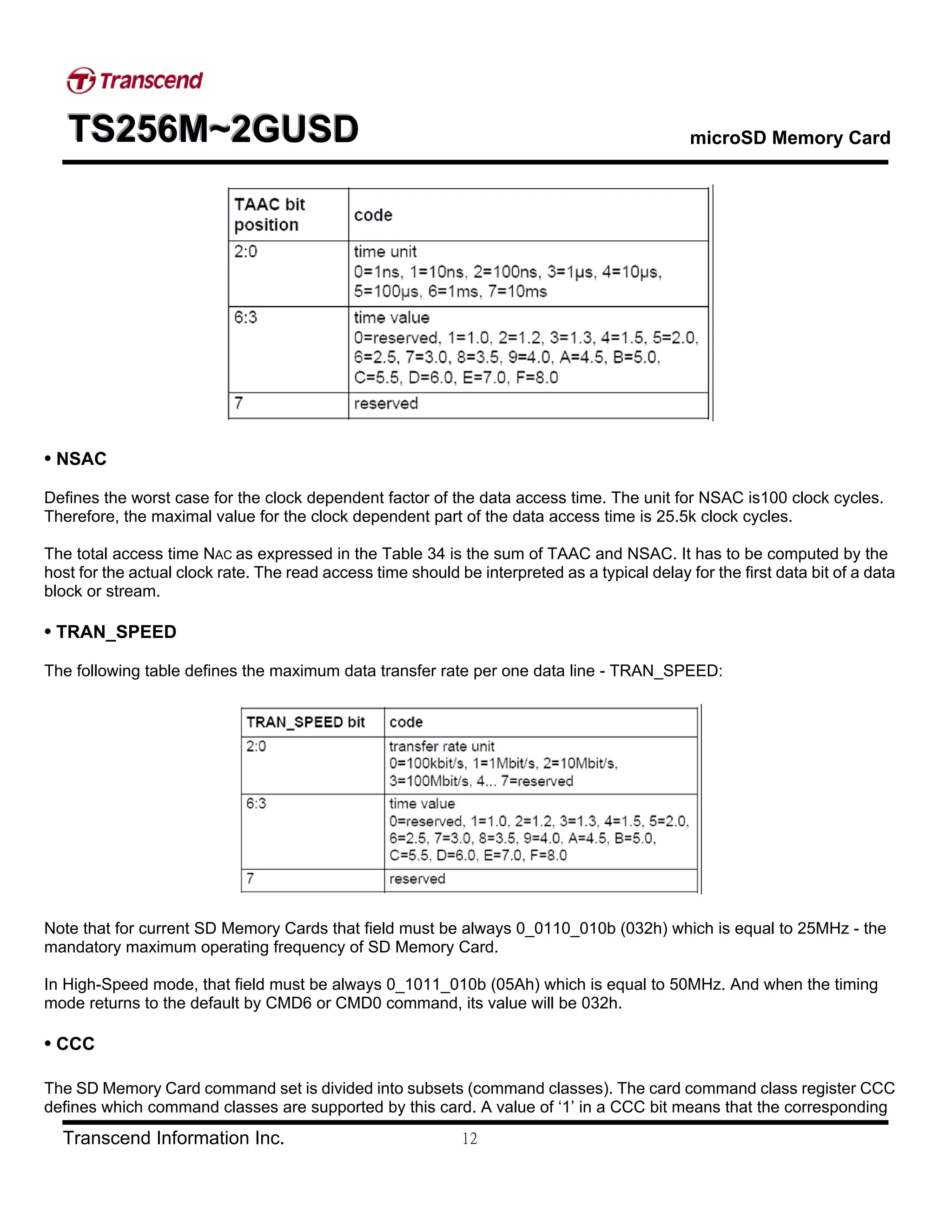 TTTSSS222555666MMM~~~222GGGUUUSSSDDD microSD Memory Card
Transcend Information Inc. 12
• NSAC
Defines the worst case for the clock dependent factor of the data access time. The unit for NSAC is100 clock cycles.
Therefore, the maximal value for the clock dependent part of the data access time is 25.5k clock cycles.
The total access time NAC as expressed in the Table 34 is the sum of TAAC and NSAC. It has to be computed by the
host for the actual clock rate. The read access time should be interpreted as a typical delay for the first data bit of a data
block or stream.
• TRAN_SPEED
The following table defines the maximum data transfer rate per one data line - TRAN_SPEED:
Note that for current SD Memory Cards that field must be always 0_0110_010b (032h) which is equal to 25MHz - the
mandatory maximum operating frequency of SD Memory Card.
In High-Speed mode, that field must be always 0_1011_010b (05Ah) which is equal to 50MHz. And when the timing
mode returns to the default by CMD6 or CMD0 command, its value will be 032h.
• CCC
The SD Memory Card command set is divided into subsets (command classes). The card command class register CCC
defines which command classes are supported by this card. A value of ‘1’ in a CCC bit means that the corresponding
 