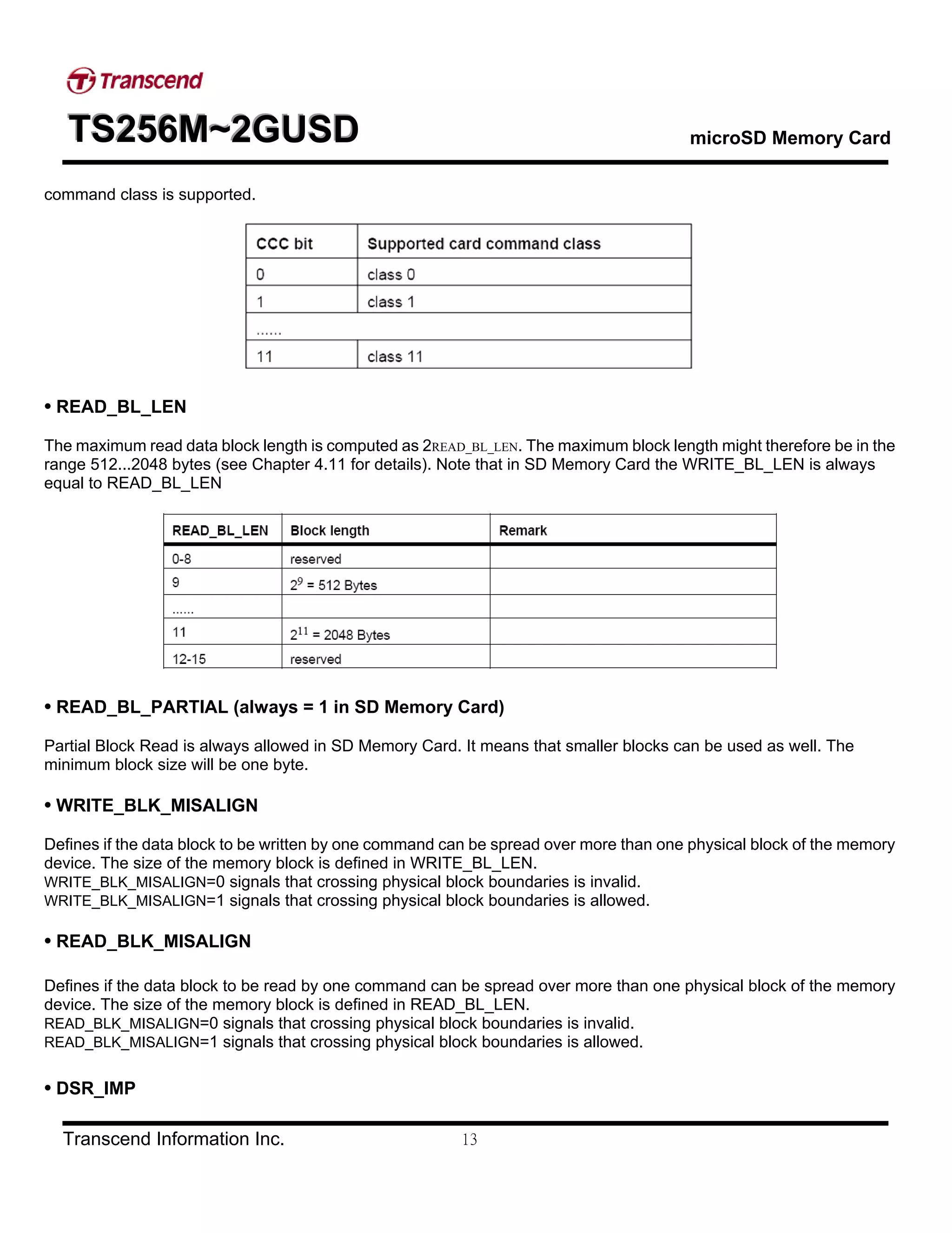 TTTSSS222555666MMM~~~222GGGUUUSSSDDD microSD Memory Card
Transcend Information Inc. 13
command class is supported.
• READ_BL_LEN
The maximum read data block length is computed as 2READ_BL_LEN. The maximum block length might therefore be in the
range 512...2048 bytes (see Chapter 4.11 for details). Note that in SD Memory Card the WRITE_BL_LEN is always
equal to READ_BL_LEN
• READ_BL_PARTIAL (always = 1 in SD Memory Card)
Partial Block Read is always allowed in SD Memory Card. It means that smaller blocks can be used as well. The
minimum block size will be one byte.
• WRITE_BLK_MISALIGN
Defines if the data block to be written by one command can be spread over more than one physical block of the memory
device. The size of the memory block is defined in WRITE_BL_LEN.
WRITE_BLK_MISALIGN=0 signals that crossing physical block boundaries is invalid.
WRITE_BLK_MISALIGN=1 signals that crossing physical block boundaries is allowed.
• READ_BLK_MISALIGN
Defines if the data block to be read by one command can be spread over more than one physical block of the memory
device. The size of the memory block is defined in READ_BL_LEN.
READ_BLK_MISALIGN=0 signals that crossing physical block boundaries is invalid.
READ_BLK_MISALIGN=1 signals that crossing physical block boundaries is allowed.
• DSR_IMP
 