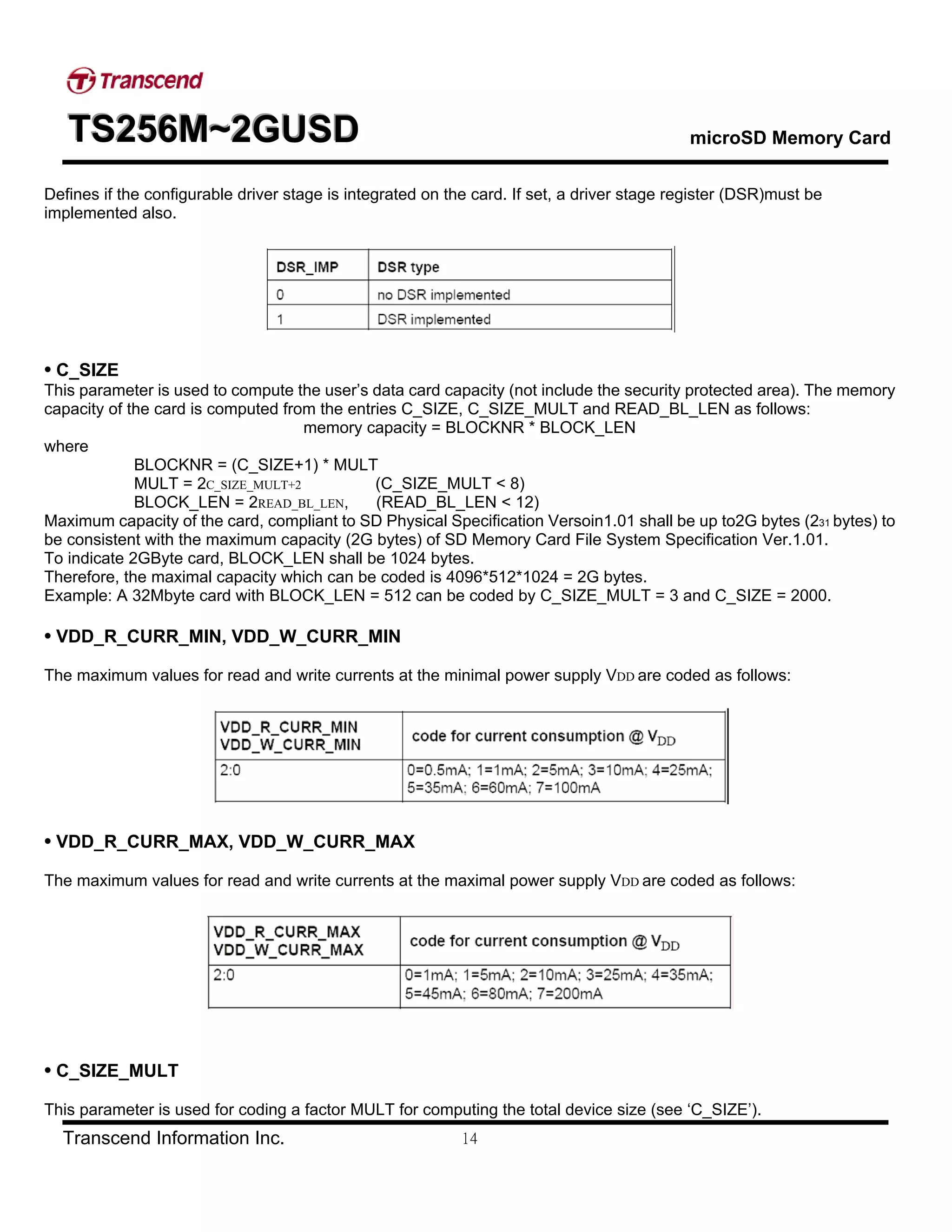 TTTSSS222555666MMM~~~222GGGUUUSSSDDD microSD Memory Card
Transcend Information Inc. 14
Defines if the configurable driver stage is integrated on the card. If set, a driver stage register (DSR)must be
implemented also.
• C_SIZE
This parameter is used to compute the user’s data card capacity (not include the security protected area). The memory
capacity of the card is computed from the entries C_SIZE, C_SIZE_MULT and READ_BL_LEN as follows:
memory capacity = BLOCKNR * BLOCK_LEN
where
BLOCKNR = (C_SIZE+1) * MULT
MULT = 2C_SIZE_MULT+2 (C_SIZE_MULT < 8)
BLOCK_LEN = 2READ_BL_LEN, (READ_BL_LEN < 12)
Maximum capacity of the card, compliant to SD Physical Specification Versoin1.01 shall be up to2G bytes (231 bytes) to
be consistent with the maximum capacity (2G bytes) of SD Memory Card File System Specification Ver.1.01.
To indicate 2GByte card, BLOCK_LEN shall be 1024 bytes.
Therefore, the maximal capacity which can be coded is 4096*512*1024 = 2G bytes.
Example: A 32Mbyte card with BLOCK_LEN = 512 can be coded by C_SIZE_MULT = 3 and C_SIZE = 2000.
• VDD_R_CURR_MIN, VDD_W_CURR_MIN
The maximum values for read and write currents at the minimal power supply VDD are coded as follows:
• VDD_R_CURR_MAX, VDD_W_CURR_MAX
The maximum values for read and write currents at the maximal power supply VDD are coded as follows:
• C_SIZE_MULT
This parameter is used for coding a factor MULT for computing the total device size (see ‘C_SIZE’).
 