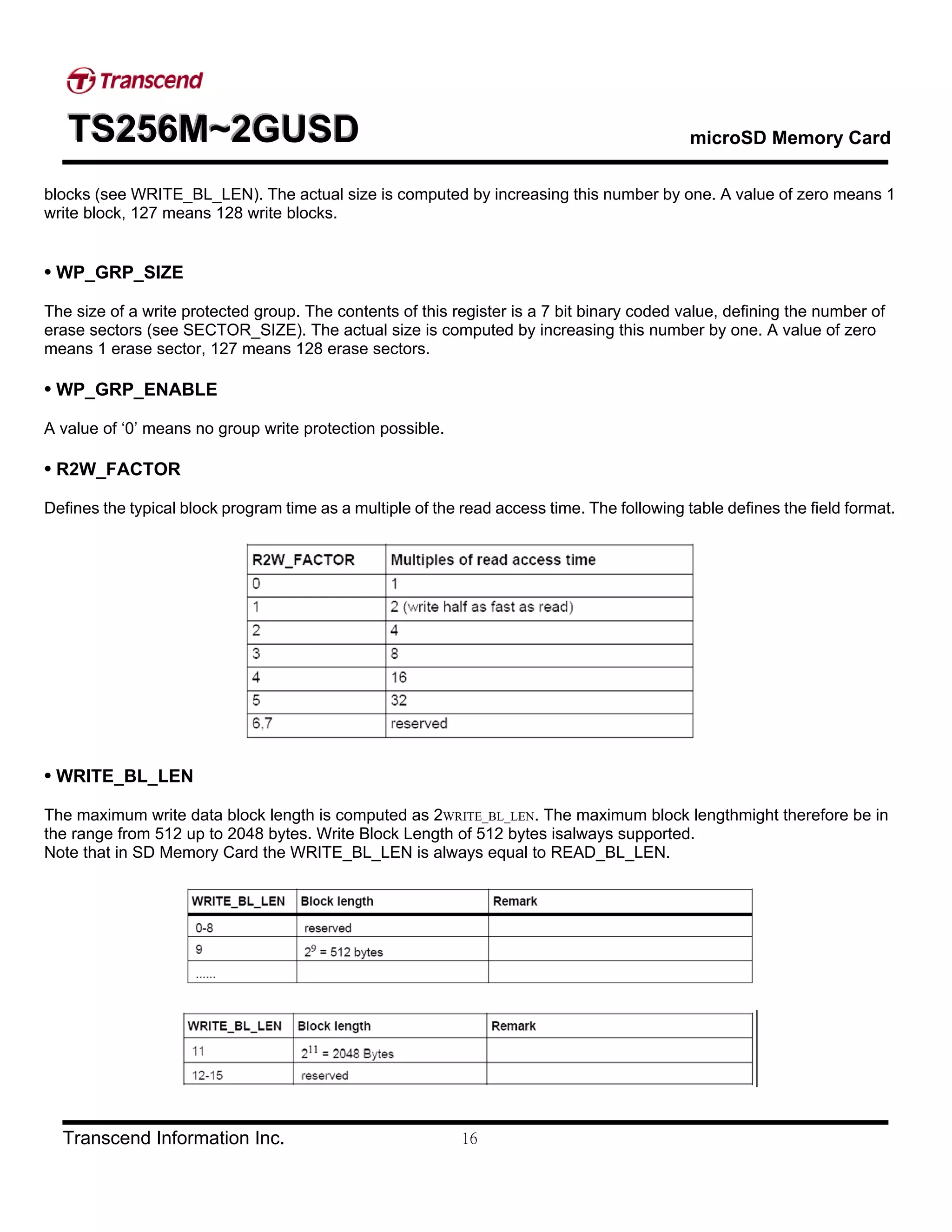 TTTSSS222555666MMM~~~222GGGUUUSSSDDD microSD Memory Card
Transcend Information Inc. 16
blocks (see WRITE_BL_LEN). The actual size is computed by increasing this number by one. A value of zero means 1
write block, 127 means 128 write blocks.
• WP_GRP_SIZE
The size of a write protected group. The contents of this register is a 7 bit binary coded value, defining the number of
erase sectors (see SECTOR_SIZE). The actual size is computed by increasing this number by one. A value of zero
means 1 erase sector, 127 means 128 erase sectors.
• WP_GRP_ENABLE
A value of ‘0’ means no group write protection possible.
• R2W_FACTOR
Defines the typical block program time as a multiple of the read access time. The following table defines the field format.
• WRITE_BL_LEN
The maximum write data block length is computed as 2WRITE_BL_LEN. The maximum block lengthmight therefore be in
the range from 512 up to 2048 bytes. Write Block Length of 512 bytes isalways supported.
Note that in SD Memory Card the WRITE_BL_LEN is always equal to READ_BL_LEN.
 