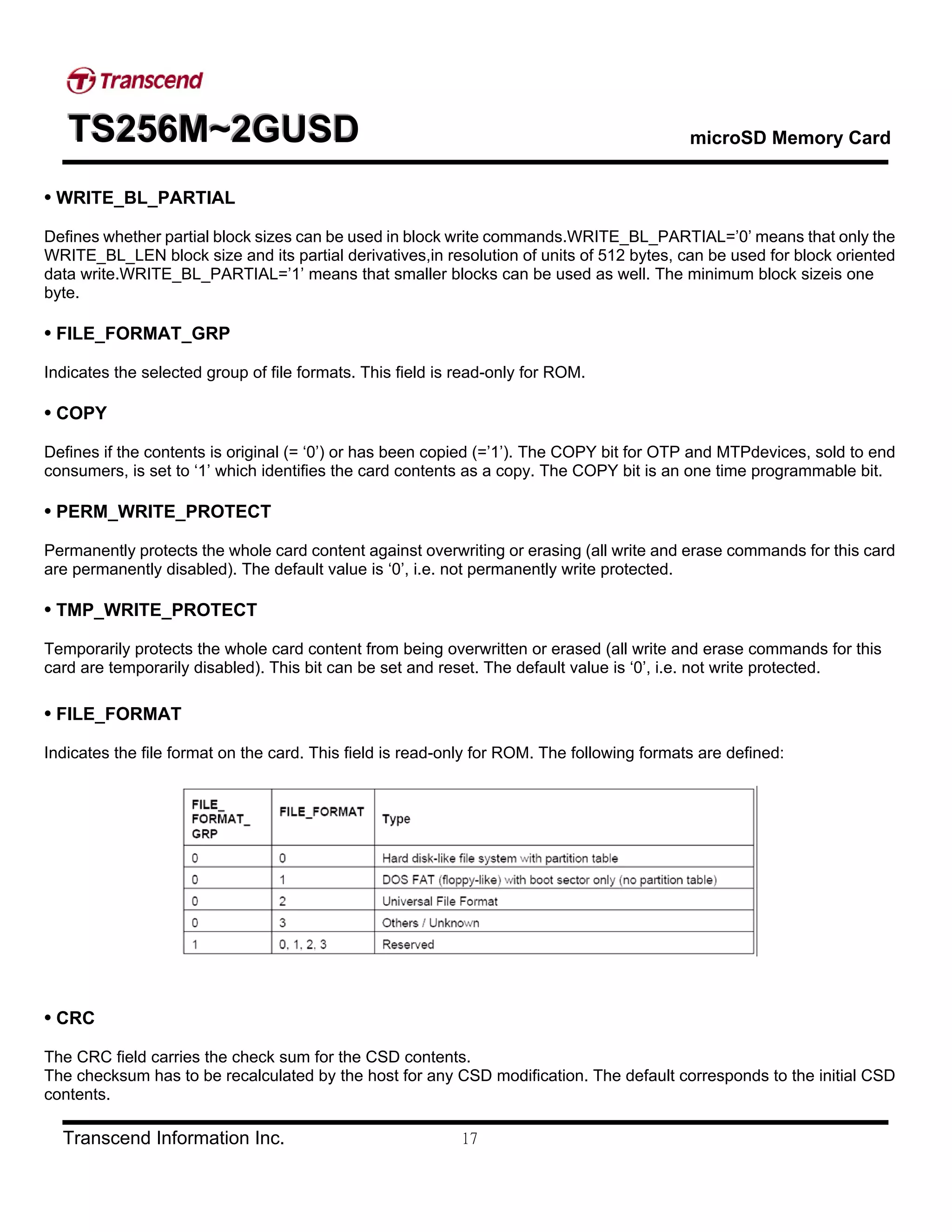 TTTSSS222555666MMM~~~222GGGUUUSSSDDD microSD Memory Card
Transcend Information Inc. 17
• WRITE_BL_PARTIAL
Defines whether partial block sizes can be used in block write commands.WRITE_BL_PARTIAL=’0’ means that only the
WRITE_BL_LEN block size and its partial derivatives,in resolution of units of 512 bytes, can be used for block oriented
data write.WRITE_BL_PARTIAL=’1’ means that smaller blocks can be used as well. The minimum block sizeis one
byte.
• FILE_FORMAT_GRP
Indicates the selected group of file formats. This field is read-only for ROM.
• COPY
Defines if the contents is original (= ‘0’) or has been copied (=’1’). The COPY bit for OTP and MTPdevices, sold to end
consumers, is set to ‘1’ which identifies the card contents as a copy. The COPY bit is an one time programmable bit.
• PERM_WRITE_PROTECT
Permanently protects the whole card content against overwriting or erasing (all write and erase commands for this card
are permanently disabled). The default value is ‘0’, i.e. not permanently write protected.
• TMP_WRITE_PROTECT
Temporarily protects the whole card content from being overwritten or erased (all write and erase commands for this
card are temporarily disabled). This bit can be set and reset. The default value is ‘0’, i.e. not write protected.
• FILE_FORMAT
Indicates the file format on the card. This field is read-only for ROM. The following formats are defined:
• CRC
The CRC field carries the check sum for the CSD contents.
The checksum has to be recalculated by the host for any CSD modification. The default corresponds to the initial CSD
contents.
 