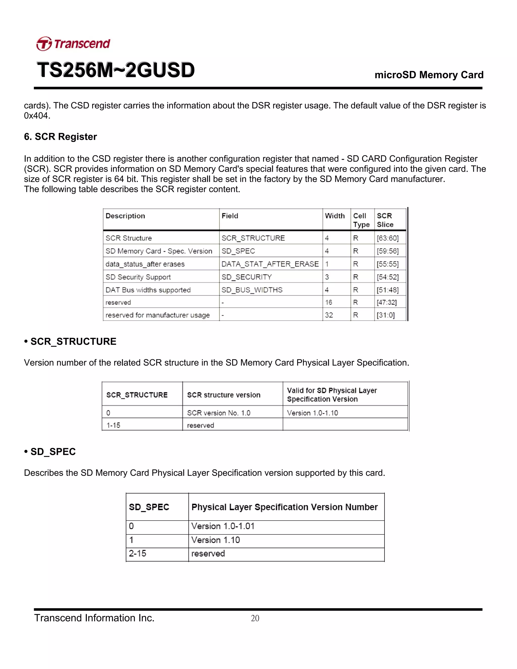 TTTSSS222555666MMM~~~222GGGUUUSSSDDD microSD Memory Card
Transcend Information Inc. 20
cards). The CSD register carries the information about the DSR register usage. The default value of the DSR register is
0x404.
6. SCR Register
In addition to the CSD register there is another configuration register that named - SD CARD Configuration Register
(SCR). SCR provides information on SD Memory Card's special features that were configured into the given card. The
size of SCR register is 64 bit. This register shall be set in the factory by the SD Memory Card manufacturer.
The following table describes the SCR register content.
• SCR_STRUCTURE
Version number of the related SCR structure in the SD Memory Card Physical Layer Specification.
• SD_SPEC
Describes the SD Memory Card Physical Layer Specification version supported by this card.
 