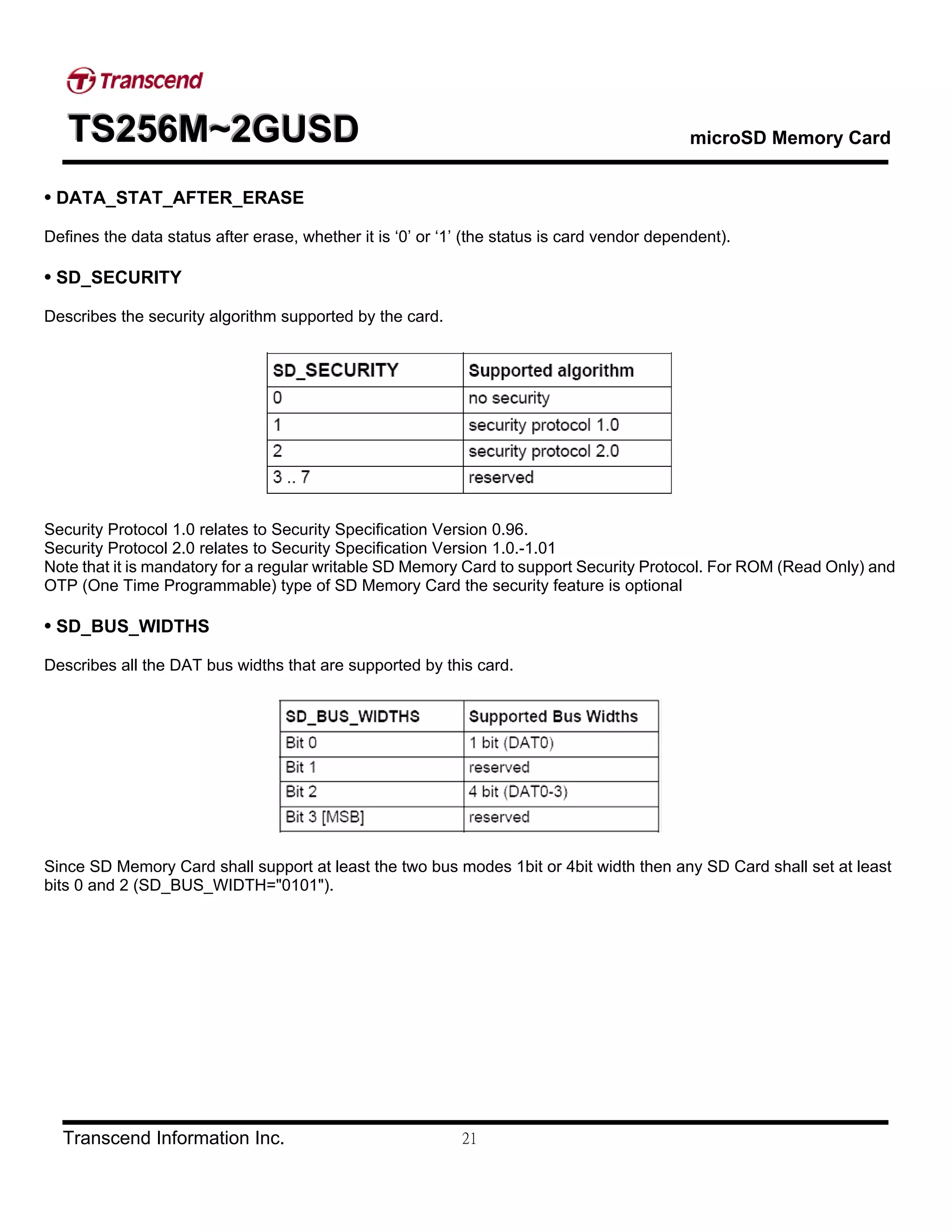 TTTSSS222555666MMM~~~222GGGUUUSSSDDD microSD Memory Card
Transcend Information Inc. 21
• DATA_STAT_AFTER_ERASE
Defines the data status after erase, whether it is ‘0’ or ‘1’ (the status is card vendor dependent).
• SD_SECURITY
Describes the security algorithm supported by the card.
Security Protocol 1.0 relates to Security Specification Version 0.96.
Security Protocol 2.0 relates to Security Specification Version 1.0.-1.01
Note that it is mandatory for a regular writable SD Memory Card to support Security Protocol. For ROM (Read Only) and
OTP (One Time Programmable) type of SD Memory Card the security feature is optional
• SD_BUS_WIDTHS
Describes all the DAT bus widths that are supported by this card.
Since SD Memory Card shall support at least the two bus modes 1bit or 4bit width then any SD Card shall set at least
bits 0 and 2 (SD_BUS_WIDTH="0101").
 