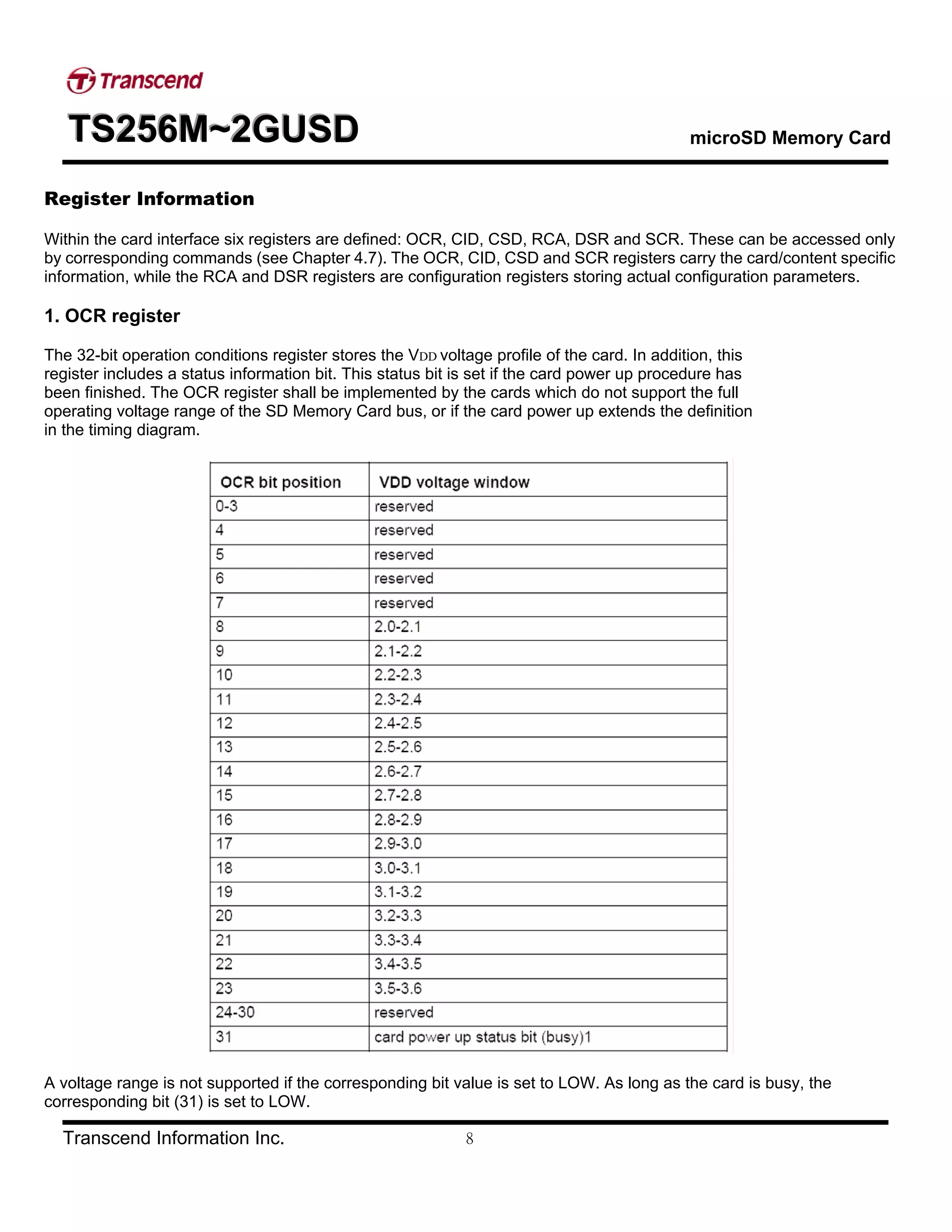 TTTSSS222555666MMM~~~222GGGUUUSSSDDD microSD Memory Card
Transcend Information Inc. 8
Register Information
Within the card interface six registers are defined: OCR, CID, CSD, RCA, DSR and SCR. These can be accessed only
by corresponding commands (see Chapter 4.7). The OCR, CID, CSD and SCR registers carry the card/content specific
information, while the RCA and DSR registers are configuration registers storing actual configuration parameters.
1. OCR register
The 32-bit operation conditions register stores the VDD voltage profile of the card. In addition, this
register includes a status information bit. This status bit is set if the card power up procedure has
been finished. The OCR register shall be implemented by the cards which do not support the full
operating voltage range of the SD Memory Card bus, or if the card power up extends the definition
in the timing diagram.
A voltage range is not supported if the corresponding bit value is set to LOW. As long as the card is busy, the
corresponding bit (31) is set to LOW.
 