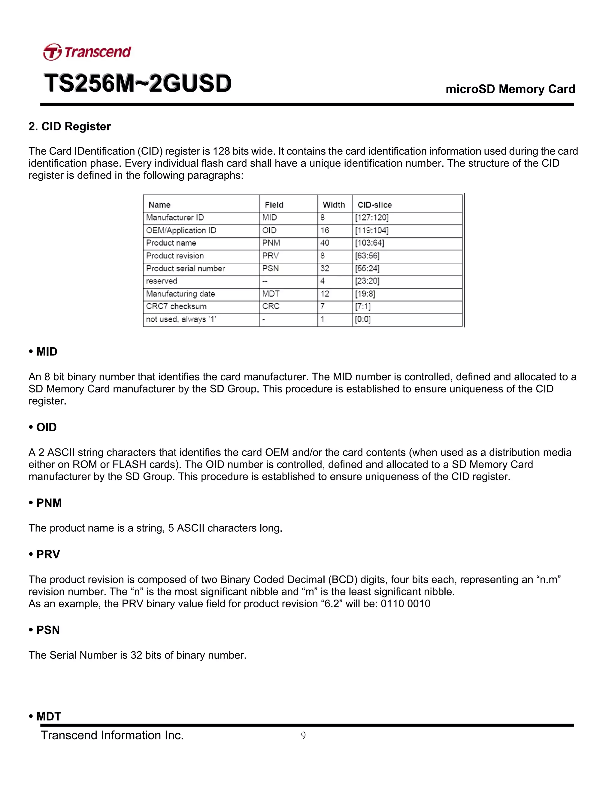 TTTSSS222555666MMM~~~222GGGUUUSSSDDD microSD Memory Card
Transcend Information Inc. 9
2. CID Register
The Card IDentification (CID) register is 128 bits wide. It contains the card identification information used during the card
identification phase. Every individual flash card shall have a unique identification number. The structure of the CID
register is defined in the following paragraphs:
• MID
An 8 bit binary number that identifies the card manufacturer. The MID number is controlled, defined and allocated to a
SD Memory Card manufacturer by the SD Group. This procedure is established to ensure uniqueness of the CID
register.
• OID
A 2 ASCII string characters that identifies the card OEM and/or the card contents (when used as a distribution media
either on ROM or FLASH cards). The OID number is controlled, defined and allocated to a SD Memory Card
manufacturer by the SD Group. This procedure is established to ensure uniqueness of the CID register.
• PNM
The product name is a string, 5 ASCII characters long.
• PRV
The product revision is composed of two Binary Coded Decimal (BCD) digits, four bits each, representing an “n.m”
revision number. The “n” is the most significant nibble and “m” is the least significant nibble.
As an example, the PRV binary value field for product revision “6.2” will be: 0110 0010
• PSN
The Serial Number is 32 bits of binary number.
• MDT
 