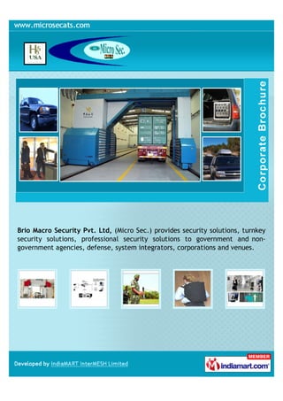 Brio Macro Security Pvt. Ltd, (Micro Sec.) provides security solutions, turnkey
security solutions, professional security solutions to government and non-
government agencies, defense, system integrators, corporations and venues.
 