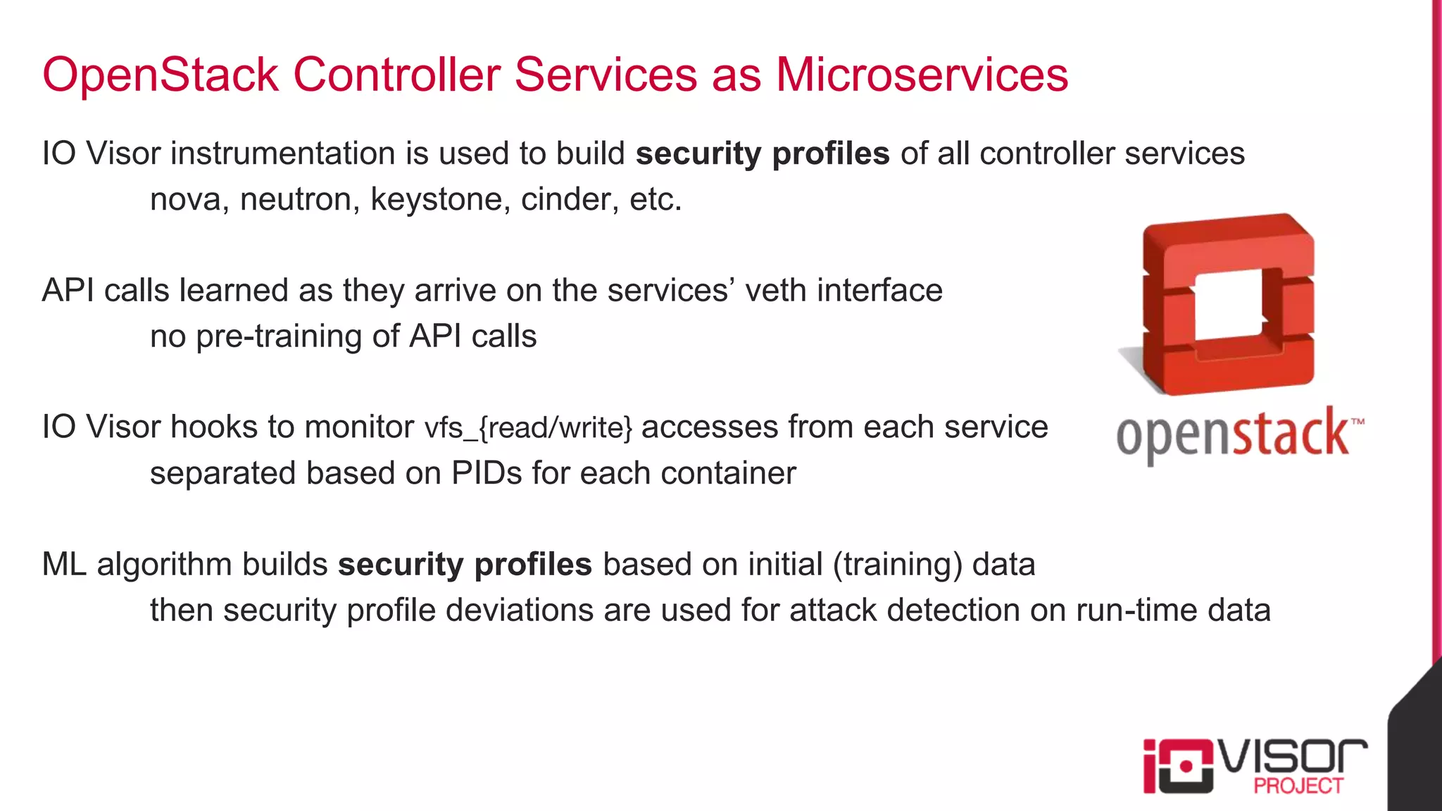 OpenStack Controller Services as Microservices
IO Visor instrumentation is used to build security profiles of all controller services
nova, neutron, keystone, cinder, etc.
API calls learned as they arrive on the services’ veth interface
no pre-training of API calls
IO Visor hooks to monitor vfs_{read/write} accesses from each service
separated based on PIDs for each container
ML algorithm builds security profiles based on initial (training) data
then security profile deviations are used for attack detection on run-time data
 