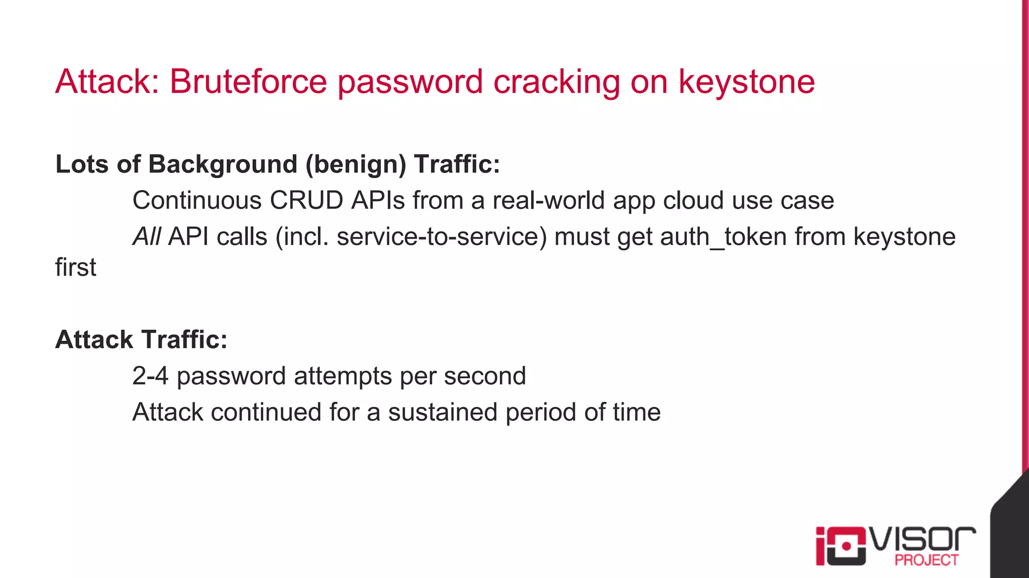 Attack: Bruteforce password cracking on keystone
Lots of Background (benign) Traffic:
Continuous CRUD APIs from a real-world app cloud use case
All API calls (incl. service-to-service) must get auth_token from keystone
first
Attack Traffic:
2-4 password attempts per second
Attack continued for a sustained period of time
 