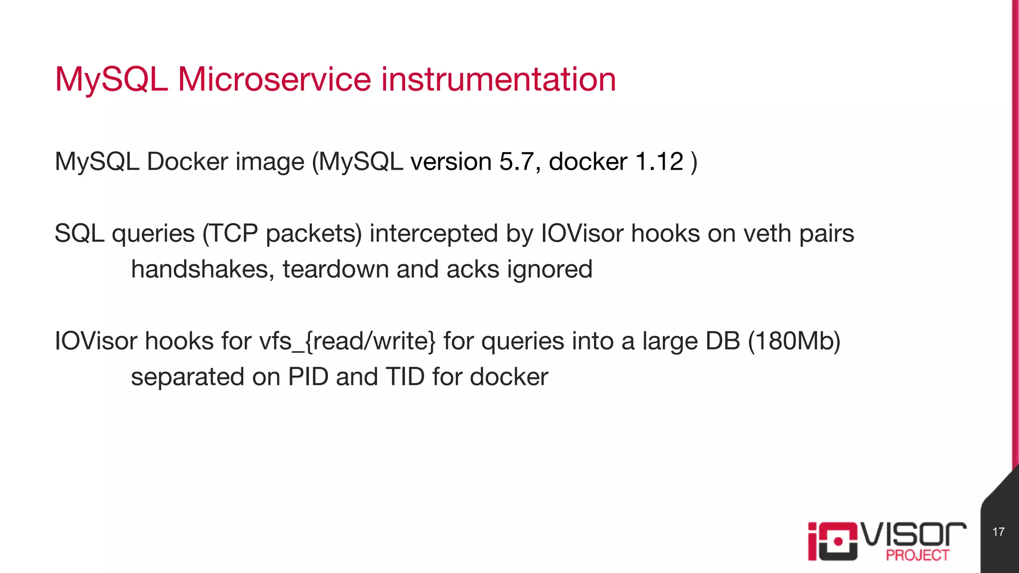 MySQL Microservice instrumentation
MySQL Docker image (MySQL version 5.7, docker 1.12 )
SQL queries (TCP packets) intercepted by IOVisor hooks on veth pairs
handshakes, teardown and acks ignored
IOVisor hooks for vfs_{read/write} for queries into a large DB (180Mb)
separated on PID and TID for docker
17
 
