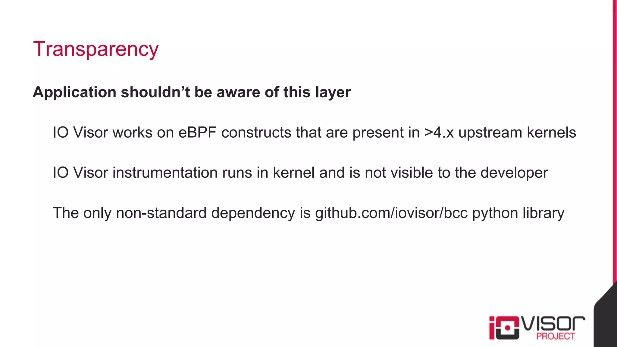 Transparency
Application shouldn’t be aware of this layer
IO Visor works on eBPF constructs that are present in >4.x upstream kernels
IO Visor instrumentation runs in kernel and is not visible to the developer
The only non-standard dependency is github.com/iovisor/bcc python library
 