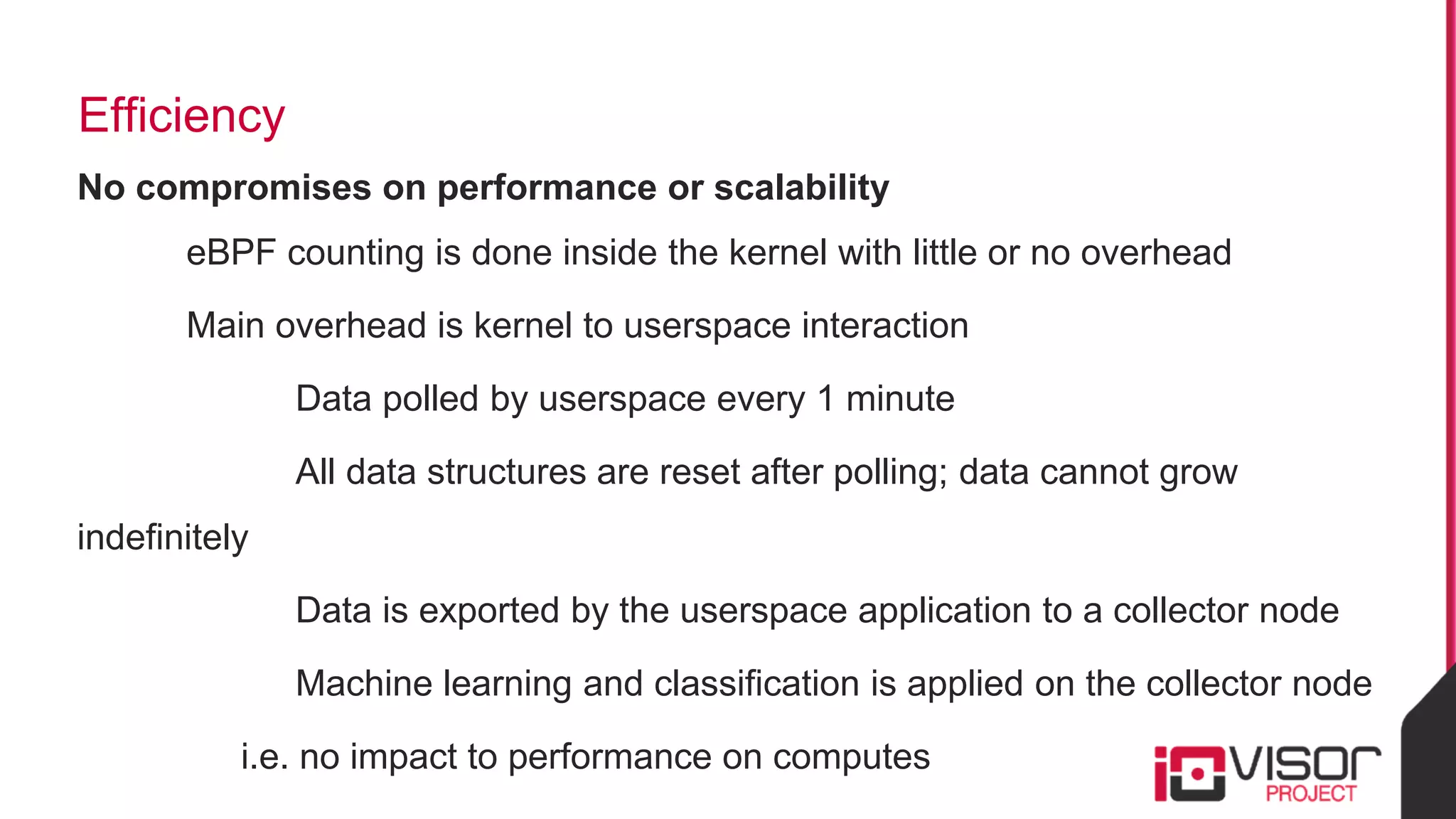 Efficiency
No compromises on performance or scalability
eBPF counting is done inside the kernel with little or no overhead
Main overhead is kernel to userspace interaction
Data polled by userspace every 1 minute
All data structures are reset after polling; data cannot grow
indefinitely
Data is exported by the userspace application to a collector node
Machine learning and classification is applied on the collector node
i.e. no impact to performance on computes
 