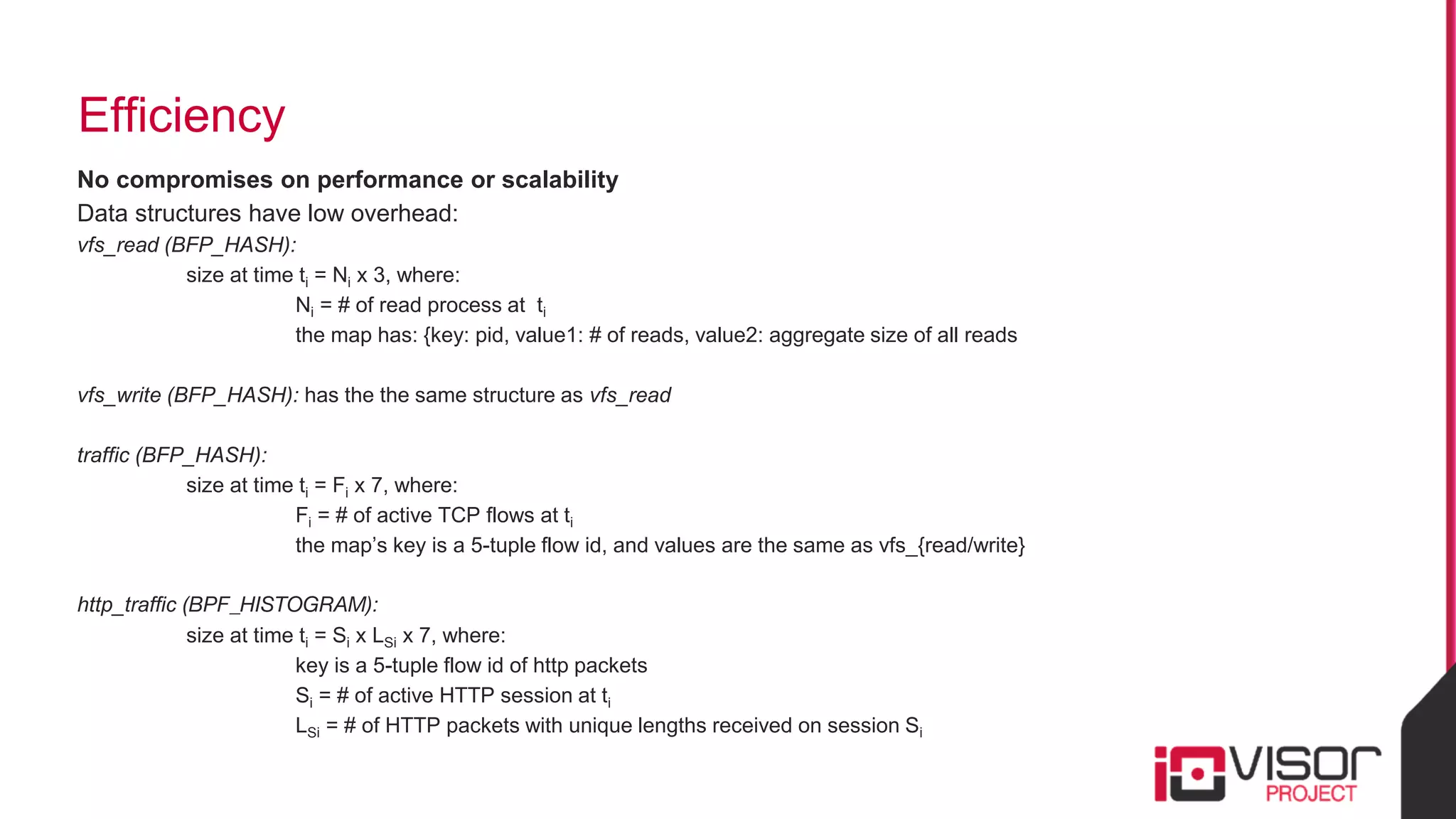 Efficiency
No compromises on performance or scalability
Data structures have low overhead:
vfs_read (BFP_HASH):
size at time ti = Ni x 3, where:
Ni = # of read process at ti
the map has: {key: pid, value1: # of reads, value2: aggregate size of all reads
vfs_write (BFP_HASH): has the the same structure as vfs_read
traffic (BFP_HASH):
size at time ti = Fi x 7, where:
Fi = # of active TCP flows at ti
the map’s key is a 5-tuple flow id, and values are the same as vfs_{read/write}
http_traffic (BPF_HISTOGRAM):
size at time ti = Si x LSi x 7, where:
key is a 5-tuple flow id of http packets
Si = # of active HTTP session at ti
LSi = # of HTTP packets with unique lengths received on session Si
 