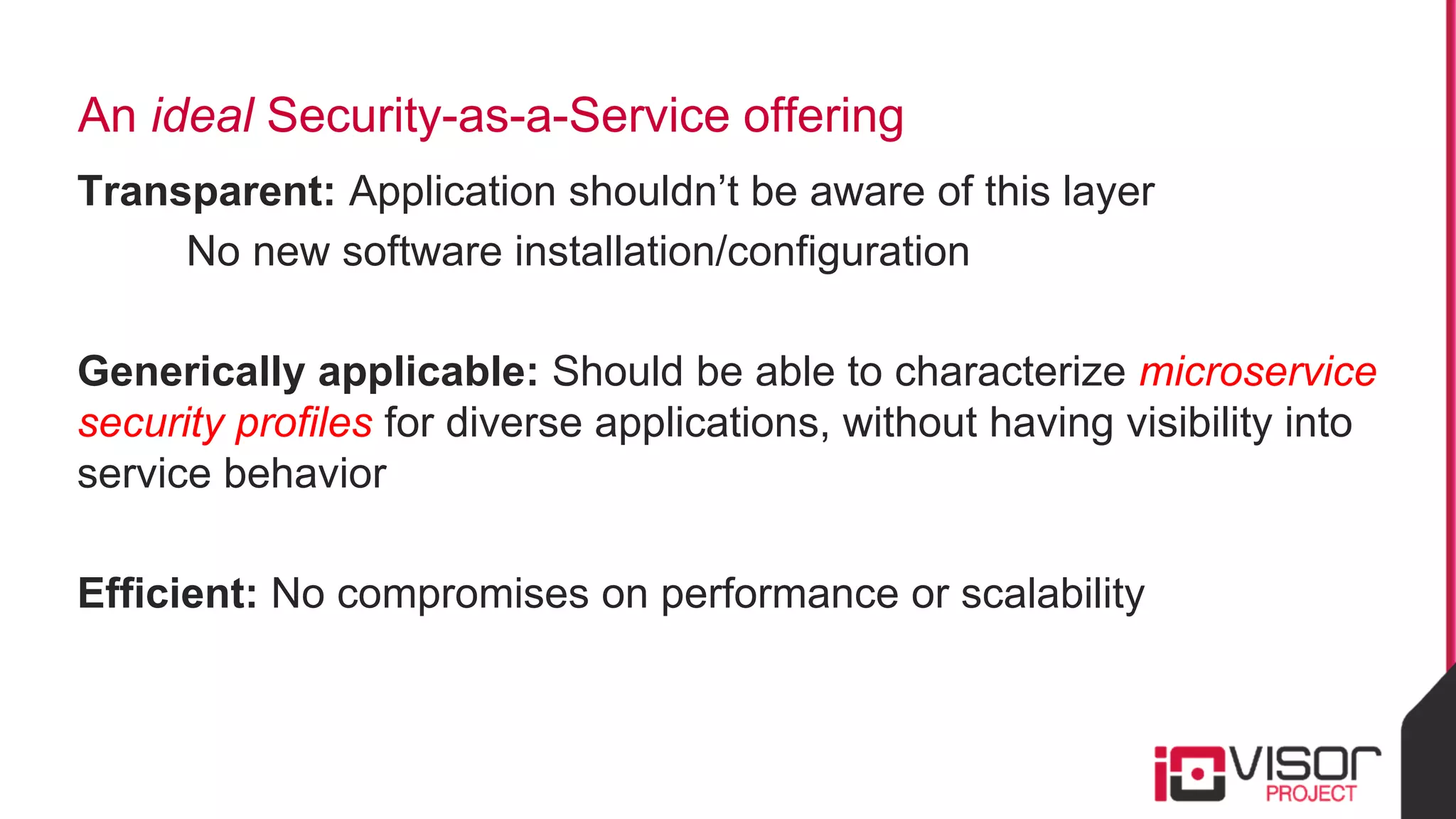An ideal Security-as-a-Service offering
Transparent: Application shouldn’t be aware of this layer
No new software installation/configuration
Generically applicable: Should be able to characterize microservice
security profiles for diverse applications, without having visibility into
service behavior
Efficient: No compromises on performance or scalability
 