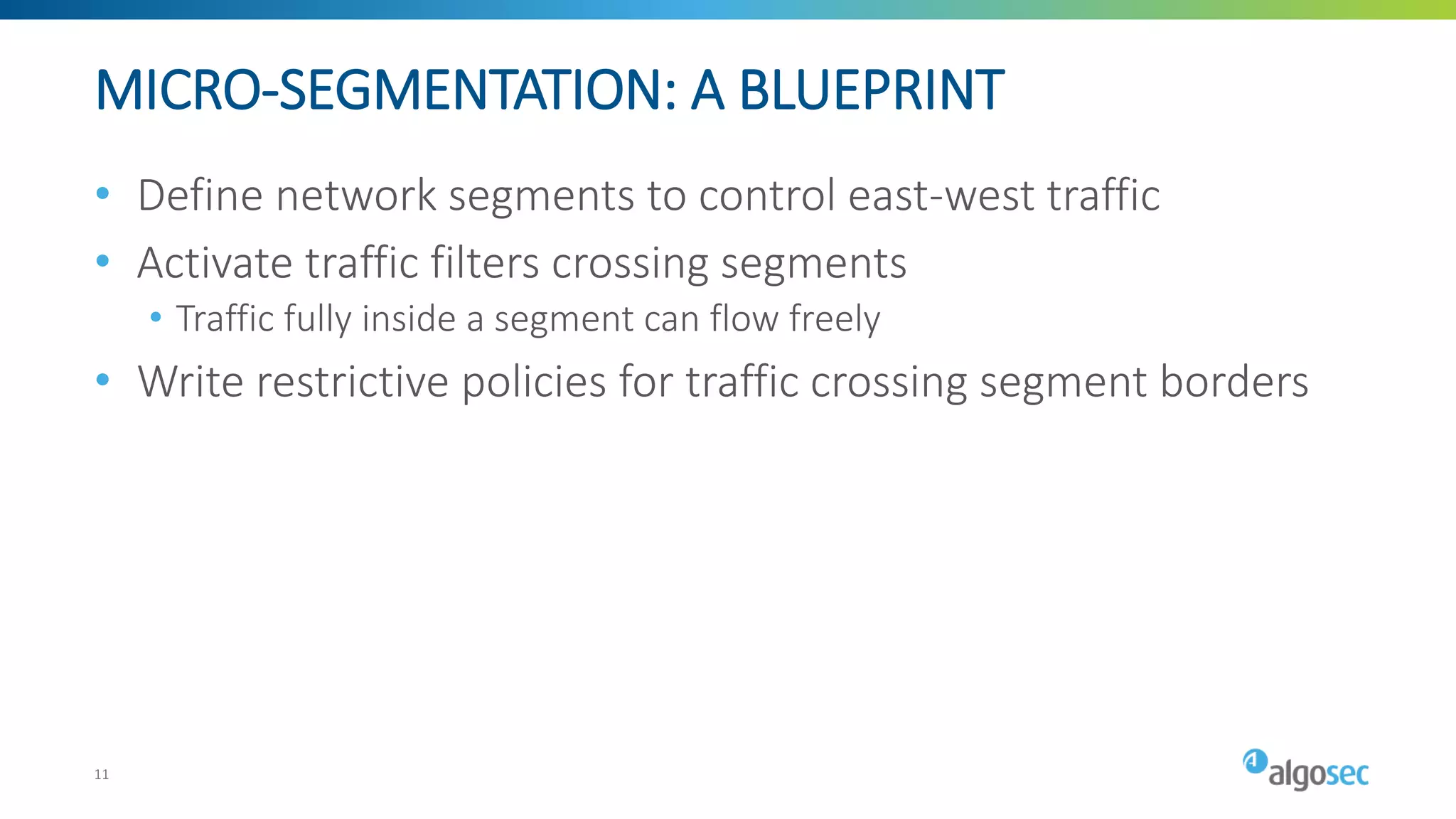 MICRO-SEGMENTATION: A BLUEPRINT
• Define network segments to control east-west traffic
• Activate traffic filters crossing segments
• Traffic fully inside a segment can flow freely
• Write restrictive policies for traffic crossing segment borders
11
 