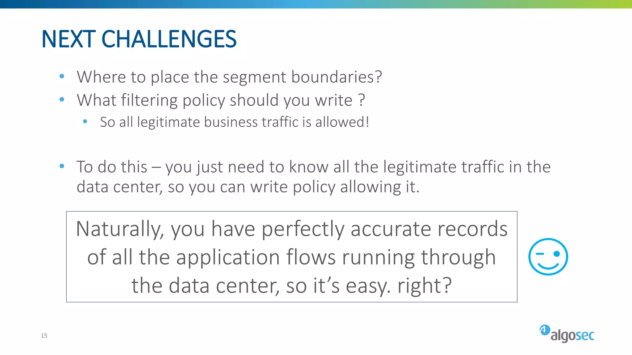 NEXT CHALLENGES
• Where to place the segment boundaries?
• What filtering policy should you write ?
• So all legitimate business traffic is allowed!
• To do this – you just need to know all the legitimate traffic in the
data center, so you can write policy allowing it.
Naturally, you have perfectly accurate records
of all the application flows running through
the data center, so it’s easy. right?
15
 