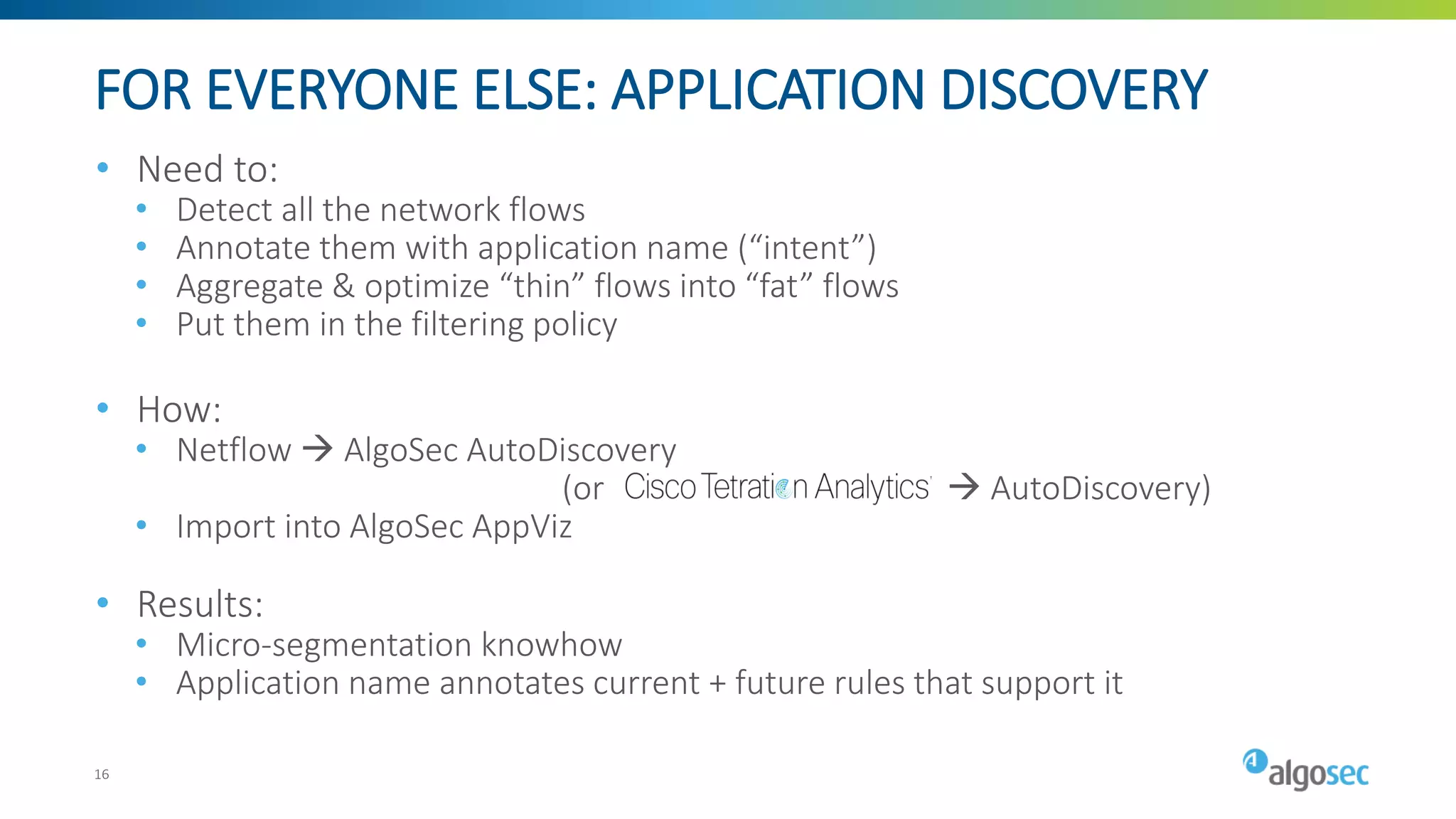 FOR EVERYONE ELSE: APPLICATION DISCOVERY
• Need to:
• Detect all the network flows
• Annotate them with application name (“intent”)
• Aggregate & optimize “thin” flows into “fat” flows
• Put them in the filtering policy
• How:
• Netflow → AlgoSec AutoDiscovery
(or → AutoDiscovery)
• Import into AlgoSec AppViz
• Results:
• Micro-segmentation knowhow
• Application name annotates current + future rules that support it
16
 
