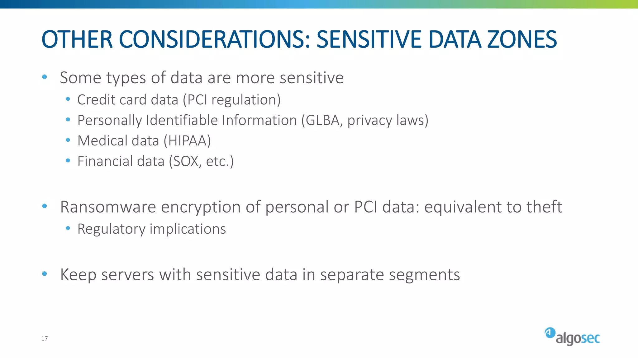 OTHER CONSIDERATIONS: SENSITIVE DATA ZONES
• Some types of data are more sensitive
• Credit card data (PCI regulation)
• Personally Identifiable Information (GLBA, privacy laws)
• Medical data (HIPAA)
• Financial data (SOX, etc.)
• Ransomware encryption of personal or PCI data: equivalent to theft
• Regulatory implications
• Keep servers with sensitive data in separate segments
17
 