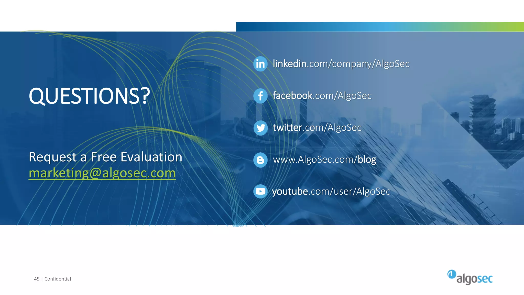 45 | Confidential
QUESTIONS?
Request a Free Evaluation
marketing@algosec.com
youtube.com/user/AlgoSec
linkedin.com/company/AlgoSec
facebook.com/AlgoSec
twitter.com/AlgoSec
www.AlgoSec.com/blog
 