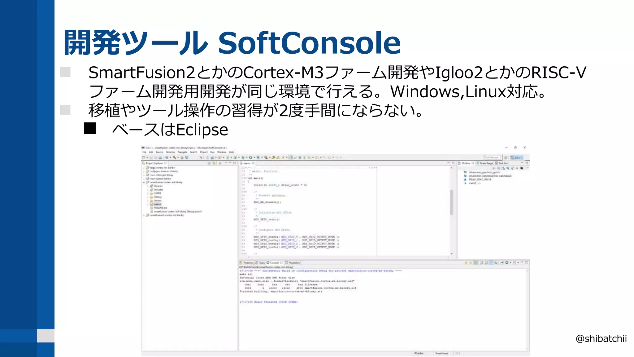 開発ツール SoftConsole
 SmartFusion2とかのCortex-M3ファーム開発やIgloo2とかのRISC-V
ファーム開発用開発が同じ環境で行える。Windows,Linux対応。
 移植やツール操作の習得が2度手間にならない。
 ベースはEclipse
@shibatchii
 