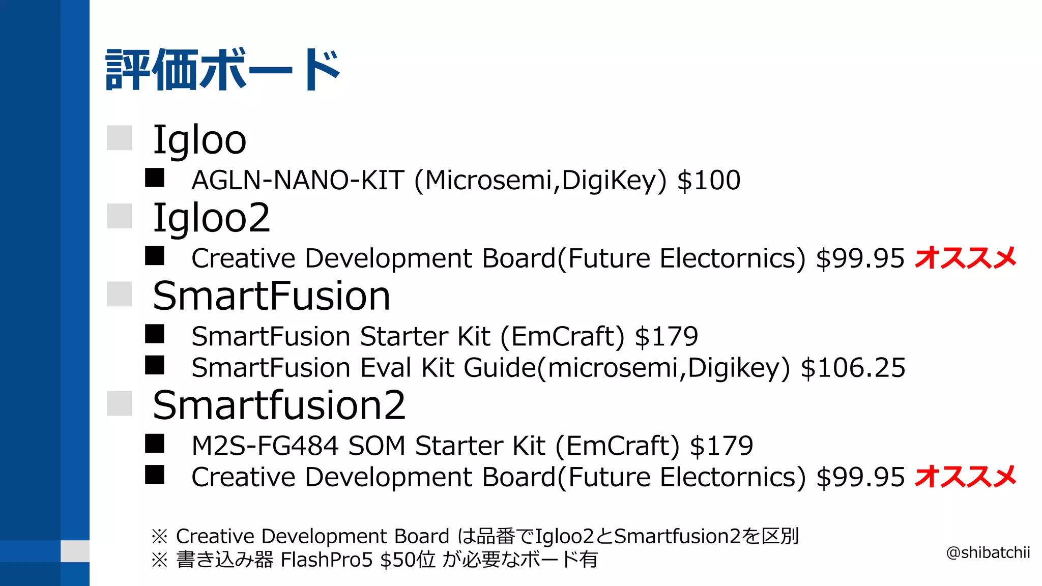 評価ボード
 Igloo
 AGLN-NANO-KIT (Microsemi,DigiKey) $100
 Igloo2
 Creative Development Board(Future Electornics) $99.95 オススメ
 SmartFusion
 SmartFusion Starter Kit (EmCraft) $179
 SmartFusion Eval Kit Guide(microsemi,Digikey) $106.25
 Smartfusion2
 M2S-FG484 SOM Starter Kit (EmCraft) $179
 Creative Development Board(Future Electornics) $99.95 オススメ
※ Creative Development Board は品番でIgloo2とSmartfusion2を区別
※ 書き込み器 FlashPro5 $50位 が必要なボード有 @shibatchii
 
