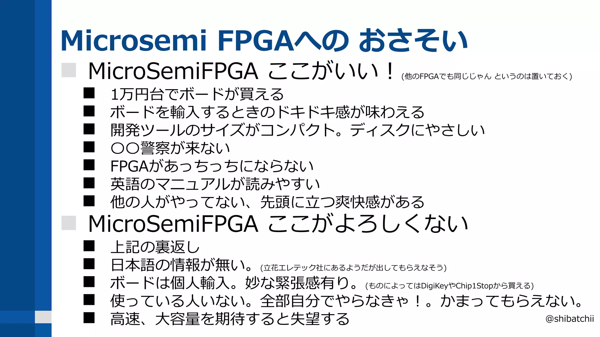 Microsemi FPGAへの おさそい
 MicroSemiFPGA ここがいい！(他のFPGAでも同じじゃん というのは置いておく)
 1万円台でボードが買える
 ボードを輸入するときのドキドキ感が味わえる
 開発ツールのサイズがコンパクト。ディスクにやさしい
 〇〇警察が来ない
 FPGAがあっちっちにならない
 英語のマニュアルが読みやすい
 他の人がやってない、先頭に立つ爽快感がある
 MicroSemiFPGA ここがよろしくない
 上記の裏返し
 日本語の情報が無い。(立花エレテック社にあるようだが出してもらえなそう)
 ボードは個人輸入。妙な緊張感有り。(ものによってはDigiKeyやChip1Stopから買える)
 使っている人いない。全部自分でやらなきゃ！。かまってもらえない。
 高速、大容量を期待すると失望する @shibatchii
 