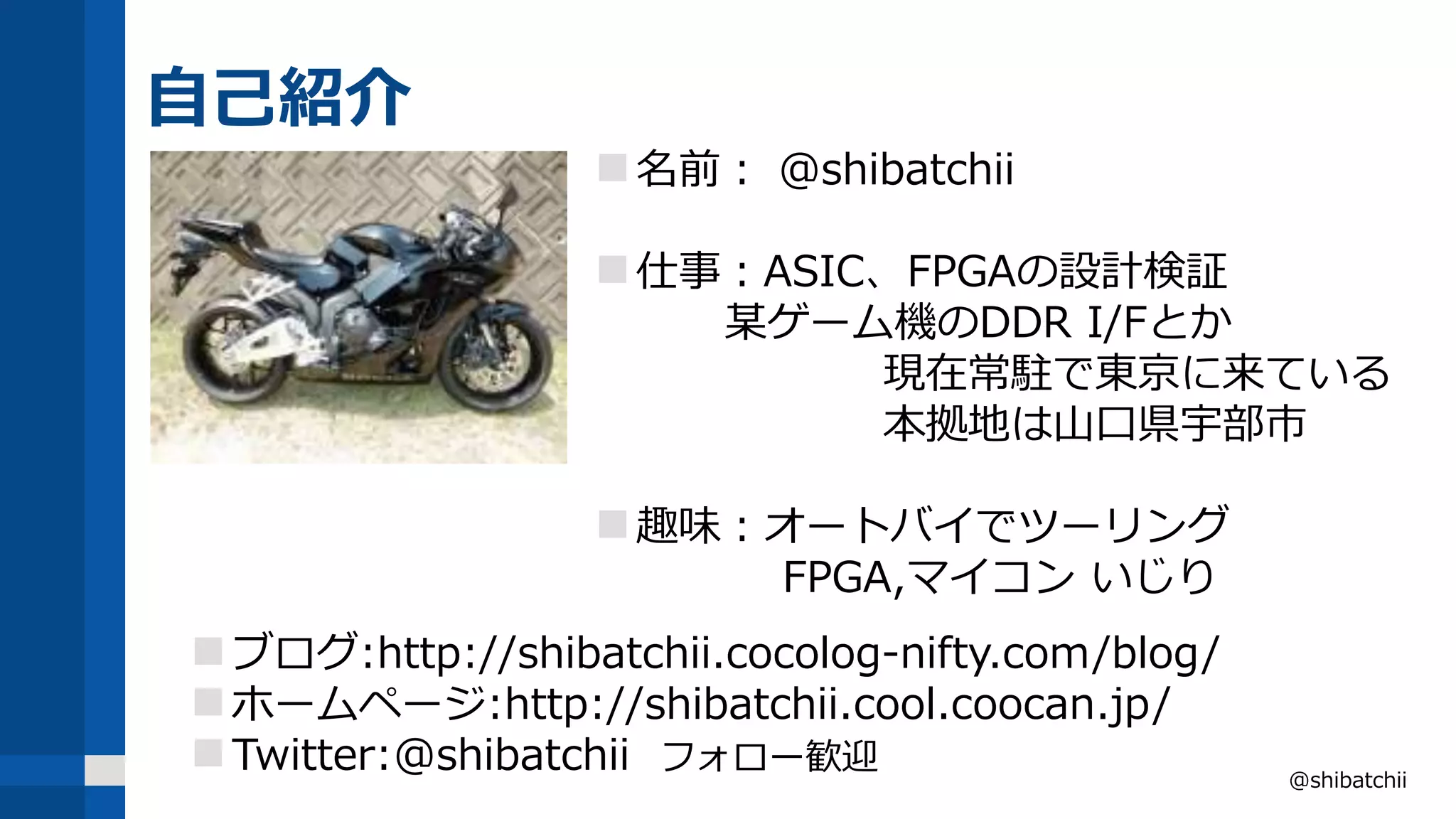 自己紹介
@shibatchii
名前： @shibatchii
仕事：ASIC、FPGAの設計検証
某ゲーム機のDDR I/Fとか
現在常駐で東京に来ている
本拠地は山口県宇部市
趣味：オートバイでツーリング
FPGA,マイコン いじり
ブログ:http://shibatchii.cocolog-nifty.com/blog/
ホームページ:http://shibatchii.cool.coocan.jp/
Twitter:@shibatchii フォロー歓迎
 