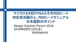 マイクロセミ社ＦＰＧＡとそのＲＩＳＣ－Ｖ
対応状況紹介と、ＲＩＳＣ－Ｖマニュアル
日本語訳のポイント
Design Solution Forum 2018
2018年09月12日(水)
@shibatchii
 