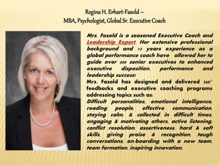 ReginaH. Erhart-Fasold –
MBA, Psychologist,Global Sr. Executive Coach
Mrs. Fasold is a seasoned Executive Coach and
Leadership Expert. Her extensive professional
background and 13 years experience as a
global performance coach have allowed her to
guide over 400 senior executives to enhanced
executive disposition, performance and
leadership success!
Mrs. Fasold has designed and delivered 360°
feedbacks and executive coaching programs
addressing topics such as:
Difficult personalities, emotional intelligence,
reading people, effective communication,
staying calm, & collected in difficult times,
engaging & motivating others, active listening,
conflict resolution, assertiveness, hard & soft
skills, giving praise & recognition, tough
conversations, on-boarding with a new team,
team formation, inspiring innovation,
 
