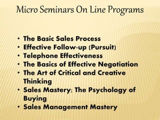 Micro Seminars On Line Programs
• The Basic Sales Process
• Effective Follow-up (Pursuit)
• Telephone Effectiveness
• The Basics of Effective Negotiation
• The Art of Critical and Creative
Thinking
• Sales Mastery; The Psychology of
Buying
• Sales Management Mastery
 