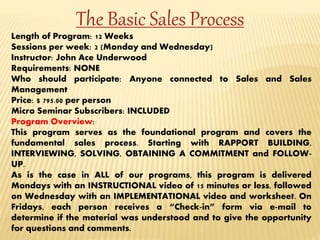 The Basic Sales Process
Length of Program: 12 Weeks
Sessions per week: 2 (Monday and Wednesday)
Instructor: John Ace Underwood
Requirements: NONE
Who should participate: Anyone connected to Sales and Sales
Management
Price: $ 795.00 per person
Micro Seminar Subscribers: INCLUDED
Program Overview:
This program serves as the foundational program and covers the
fundamental sales process. Starting with RAPPORT BUILDING,
INTERVIEWING, SOLVING, OBTAINING A COMMITMENT and FOLLOW-
UP.
As is the case in ALL of our programs, this program is delivered
Mondays with an INSTRUCTIONAL video of 15 minutes or less, followed
on Wednesday with an IMPLEMENTATIONAL video and worksheet. On
Fridays, each person receives a “Check-in” form via e-mail to
determine if the material was understood and to give the opportunity
for questions and comments.
 