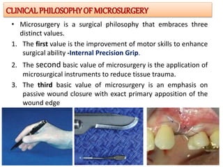• Microsurgery is a surgical philosophy that embraces three
distinct values.
1. The first value is the improvement of motor skills to enhance
surgical ability -Internal Precision Grip.
2. The second basic value of microsurgery is the application of
microsurgical instruments to reduce tissue trauma.
3. The third basic value of microsurgery is an emphasis on
passive wound closure with exact primary apposition of the
wound edge
CLINICALPHILOSOPHY OF MICROSURGERY
 