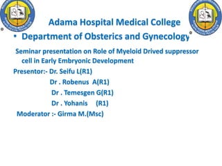 • Adama Hospital Medical College
• Department of Obsterics and Gynecology
Seminar presentation on Role of Myeloid Drived suppressor
cell in Early Embryonic Development
Presentor:- Dr. Seifu L(R1)
Dr . Robenus A(R1)
Dr . Temesgen G(R1)
Dr . Yohanis (R1)
Moderator :- Girma M.(Msc)
 