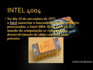 INTEL 4004
• No dia 15 de novembro de 1971,
a Intel anunciou o lançamento do seu primeiro
processador, o Intel 4004. De lá para cá, o
mundo da computação se voltou para o
desenvolvimento de chips cada vez mais
potentes
FONTE:TECMUNDO
 