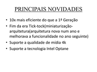 PRINCIPAIS NOVIDADES
• 10x mais eficiente do que a 1ª Geração
• Fim da era Tick-tock(miniaturização-
arquitetura(arquitetura nova num ano e
melhorava a funcionalidade no ano seguinte)
• Suporte a qualidade de mídia 4k
• Suporte a tecnologia Intel Optane
 