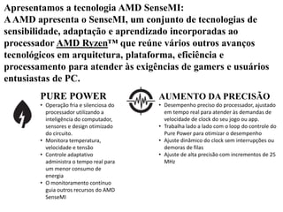 Apresentamos a tecnologia AMD SenseMI:
AAMD apresenta o SenseMI, um conjunto de tecnologias de
sensibilidade, adaptação e aprendizado incorporadas ao
processador AMD Ryzen™ que reúne vários outros avanços
tecnológicos em arquitetura, plataforma, eficiência e
processamento para atender às exigências de gamers e usuários
entusiastas de PC.
PURE POWER
• Operação fria e silenciosa do
processador utilizando a
inteligência do computador,
sensores e design otimizado
do circuito.
• Monitora temperatura,
velocidade e tensão
• Controle adaptativo
administra o tempo real para
um menor consumo de
energia
• O monitoramento contínuo
guia outros recursos do AMD
SenseMI
AUMENTO DA PRECISÃO
• Desempenho preciso do processador, ajustado
em tempo real para atender às demandas de
velocidade de clock do seu jogo ou app.
• Trabalha lado a lado com o loop do controle do
Pure Power para otimizar o desempenho
• Ajuste dinâmico do clock sem interrupções ou
demoras de filas
• Ajuste de alta precisão com incrementos de 25
MHz
 