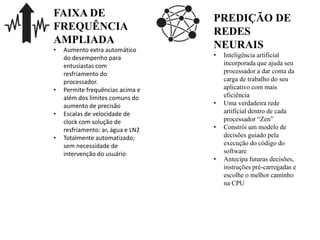 FAIXA DE
FREQUÊNCIA
AMPLIADA
• Aumento extra automático
do desempenho para
entusiastas com
resfriamento do
processador.​
• Permite frequências acima e
além dos limites comuns do
aumento de precisão
• Escalas de velocidade de
clock com solução de
resfriamento: ar, água e LN2
• Totalmente automatizado;
sem necessidade de
intervenção do usuário
PREDIÇÃO DE
REDES
NEURAIS
• Inteligência artificial
incorporada que ajuda seu
processador a dar conta da
carga de trabalho do seu
aplicativo com mais
eficiência
• Uma verdadeira rede
artificial dentro de cada
processador “Zen”
• Constrói um modelo de
decisões guiado pela
execução do código do
software
• Antecipa futuras decisões,
instruções pré-carregadas e
escolhe o melhor caminho
na CPU
 