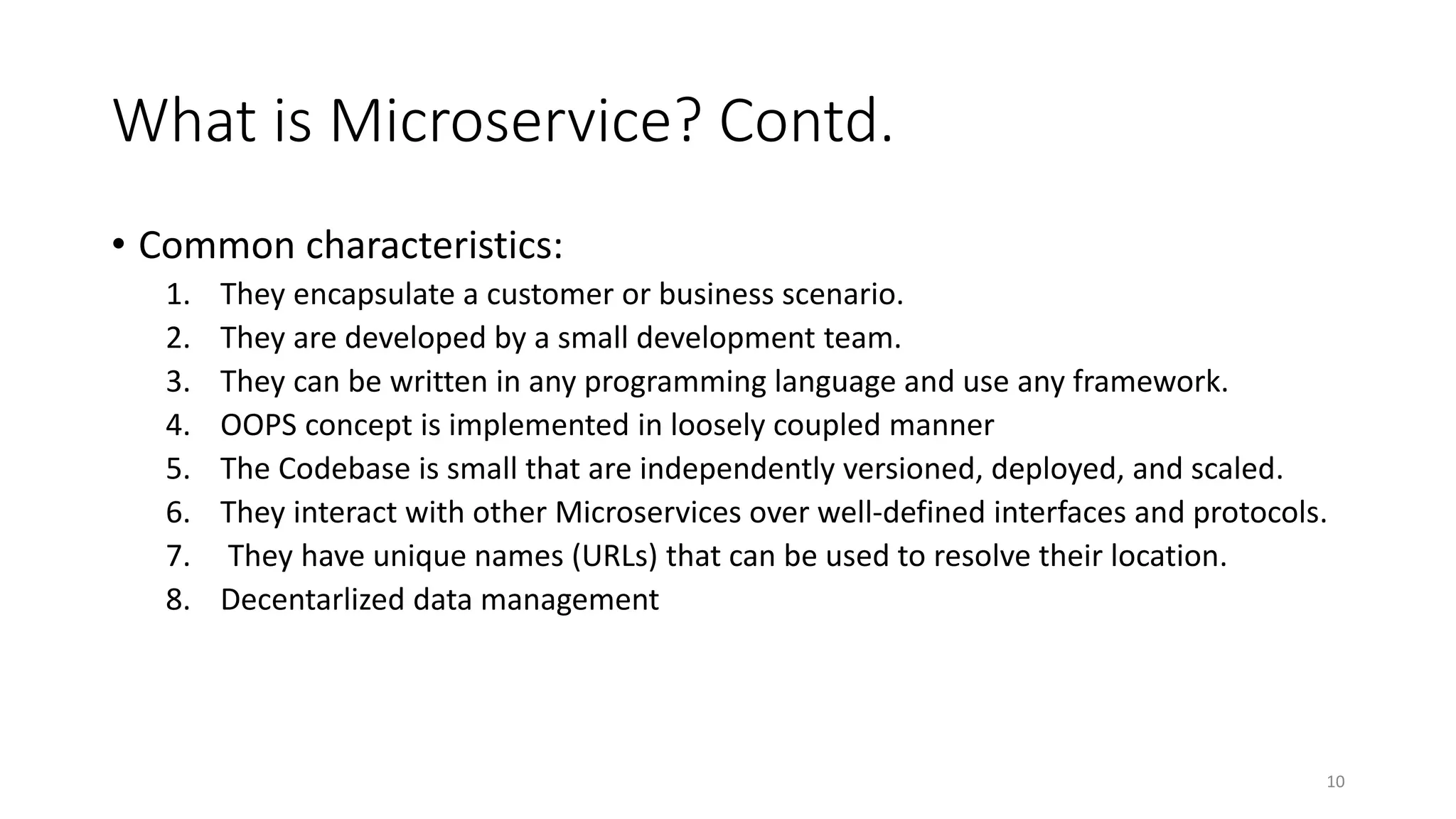What is Microservice? Contd.
• Common characteristics:
1. They encapsulate a customer or business scenario.
2. They are developed by a small development team.
3. They can be written in any programming language and use any framework.
4. OOPS concept is implemented in loosely coupled manner
5. The Codebase is small that are independently versioned, deployed, and scaled.
6. They interact with other Microservices over well-defined interfaces and protocols.
7. They have unique names (URLs) that can be used to resolve their location.
8. Decentarlized data management
10
 