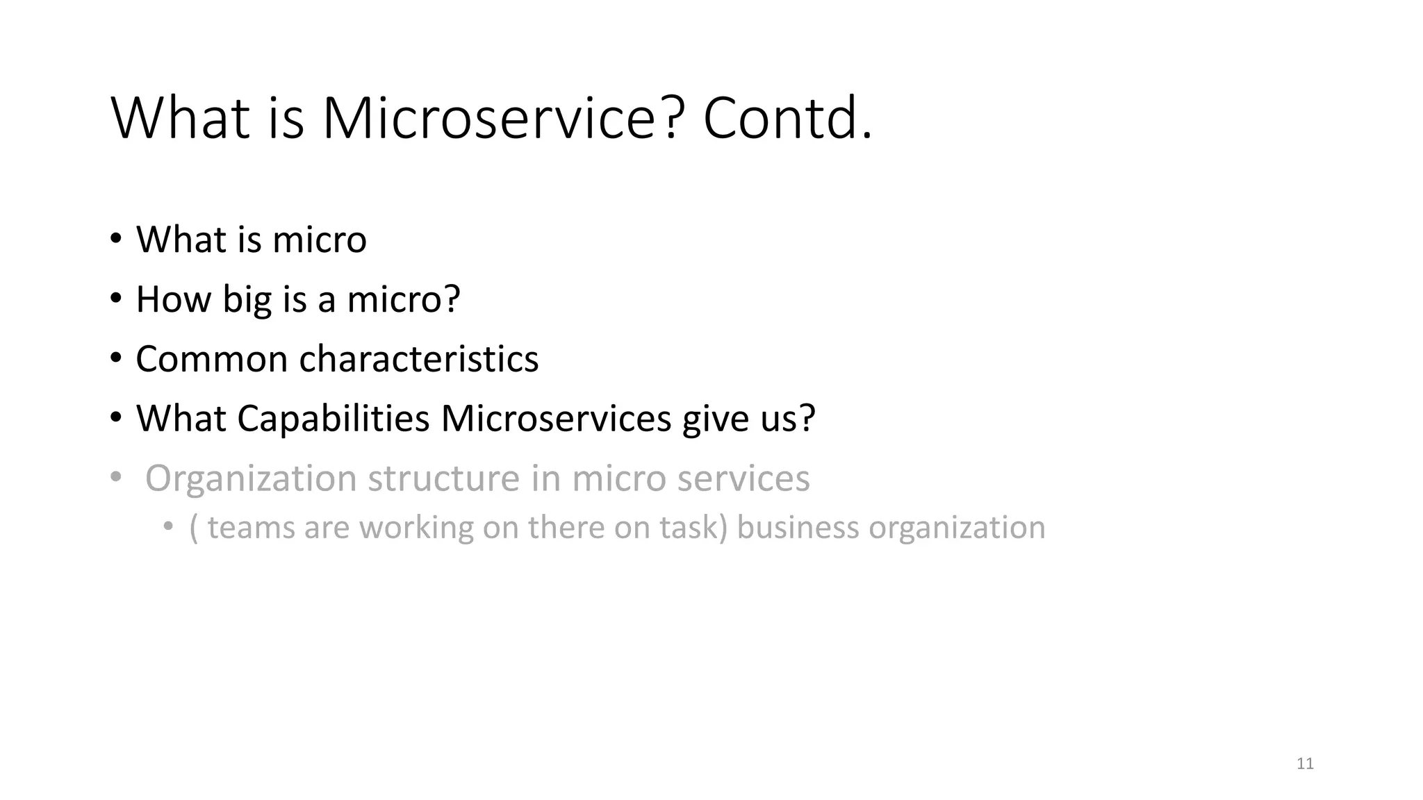 What is Microservice? Contd.
• What is micro
• How big is a micro?
• Common characteristics
• What Capabilities Microservices give us?
• Organization structure in micro services
• ( teams are working on there on task) business organization
11
 
