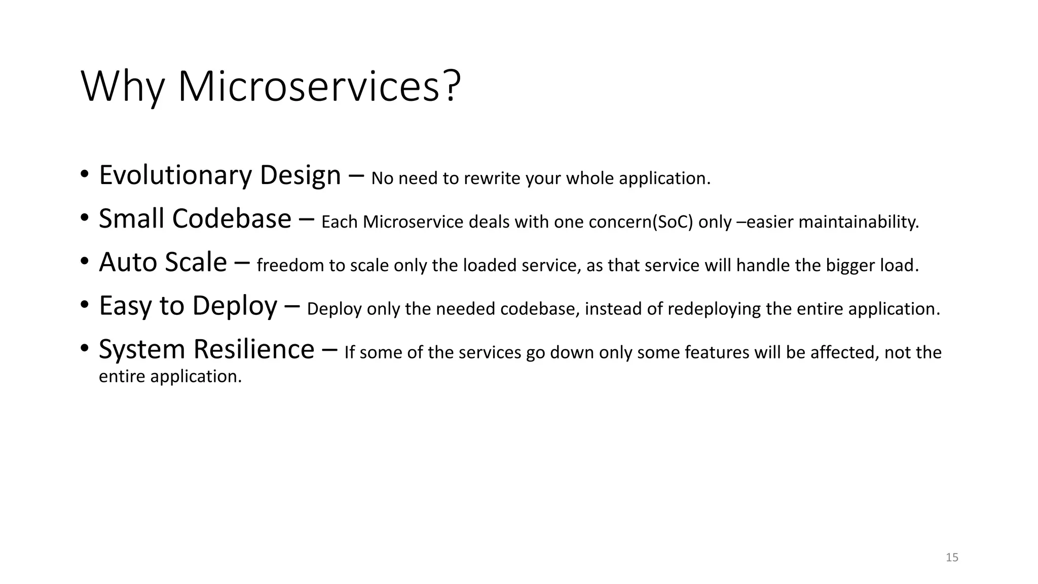 Why Microservices?
• Evolutionary Design – No need to rewrite your whole application.
• Small Codebase – Each Microservice deals with one concern(SoC) only –easier maintainability.
• Auto Scale – freedom to scale only the loaded service, as that service will handle the bigger load.
• Easy to Deploy – Deploy only the needed codebase, instead of redeploying the entire application.
• System Resilience – If some of the services go down only some features will be affected, not the
entire application.
15
 