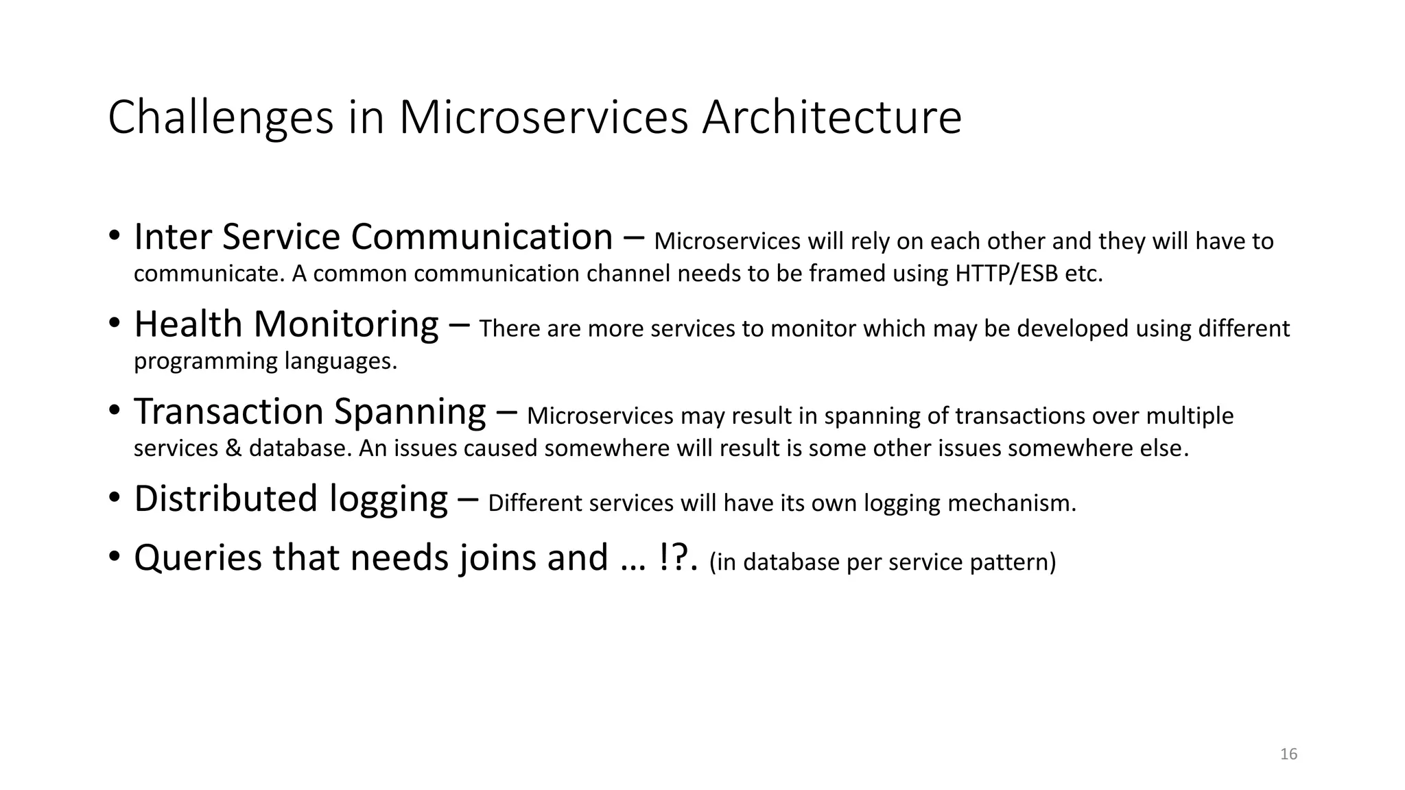 Challenges in Microservices Architecture
• Inter Service Communication – Microservices will rely on each other and they will have to
communicate. A common communication channel needs to be framed using HTTP/ESB etc.
• Health Monitoring – There are more services to monitor which may be developed using different
programming languages.
• Transaction Spanning – Microservices may result in spanning of transactions over multiple
services & database. An issues caused somewhere will result is some other issues somewhere else.
• Distributed logging – Different services will have its own logging mechanism.
• Queries that needs joins and … !?. (in database per service pattern)
16
 