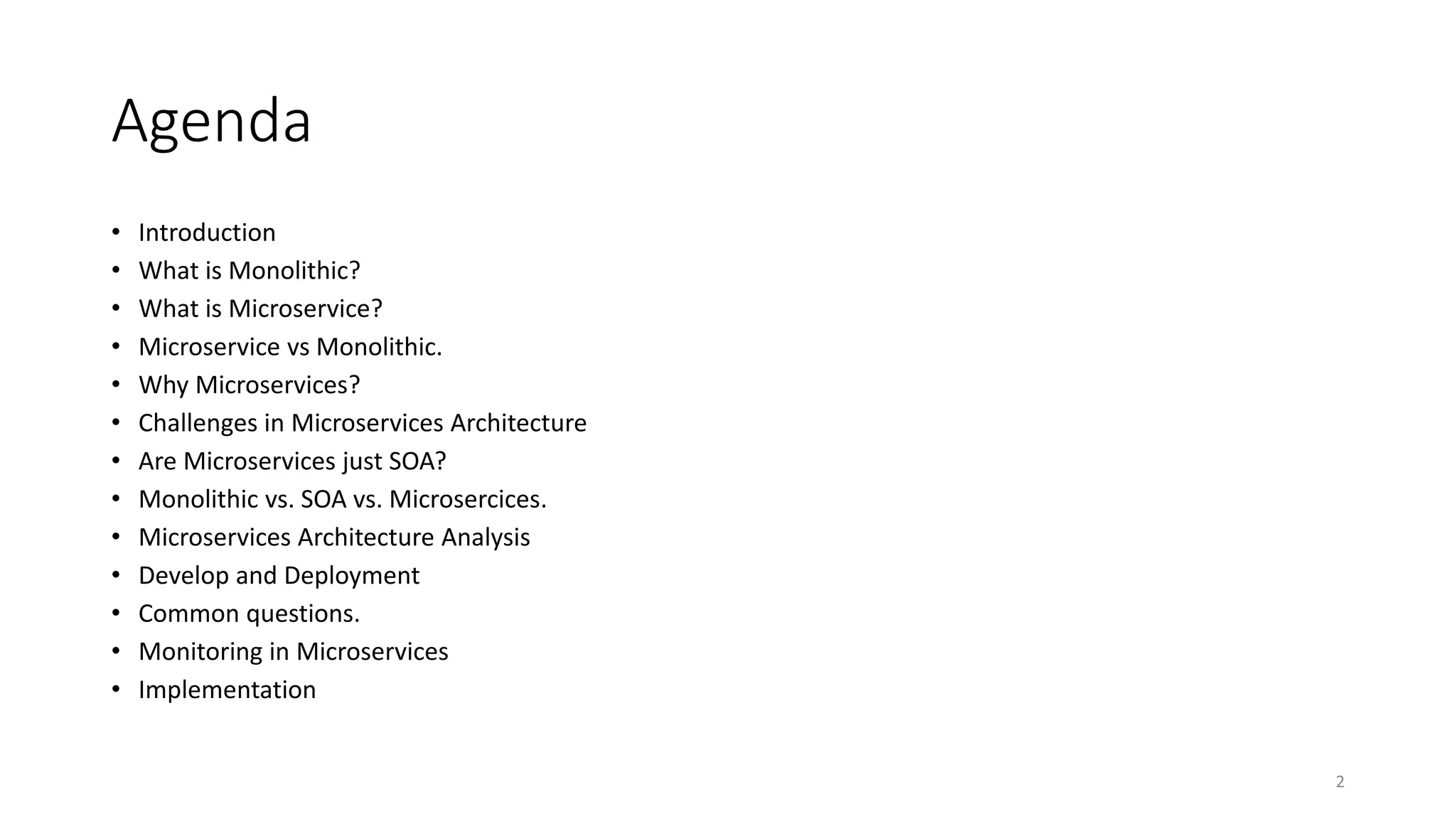 Agenda
• Introduction
• What is Monolithic?
• What is Microservice?
• Microservice vs Monolithic.
• Why Microservices?
• Challenges in Microservices Architecture
• Are Microservices just SOA?
• Monolithic vs. SOA vs. Microsercices.
• Microservices Architecture Analysis
• Develop and Deployment
• Common questions.
• Monitoring in Microservices
• Implementation
2
 