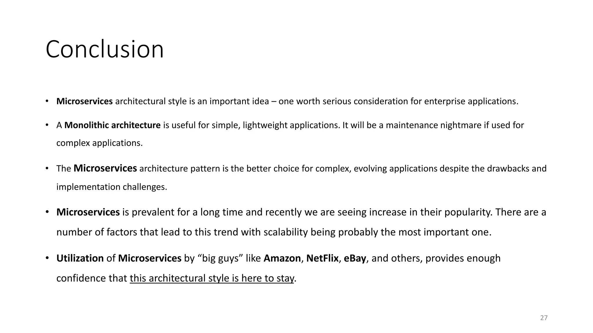 Conclusion
• Microservices architectural style is an important idea – one worth serious consideration for enterprise applications.
• A Monolithic architecture is useful for simple, lightweight applications. It will be a maintenance nightmare if used for
complex applications.
• The Microservices architecture pattern is the better choice for complex, evolving applications despite the drawbacks and
implementation challenges.
• Microservices is prevalent for a long time and recently we are seeing increase in their popularity. There are a
number of factors that lead to this trend with scalability being probably the most important one.
• Utilization of Microservices by “big guys” like Amazon, NetFlix, eBay, and others, provides enough
confidence that this architectural style is here to stay.
27
 