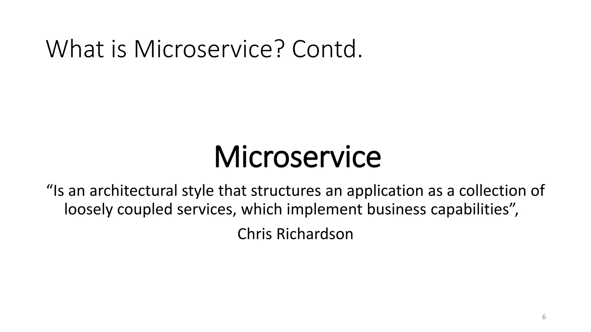 What is Microservice? Contd.
6
Microservice
“Is an architectural style that structures an application as a collection of
loosely coupled services, which implement business capabilities”,
Chris Richardson
 