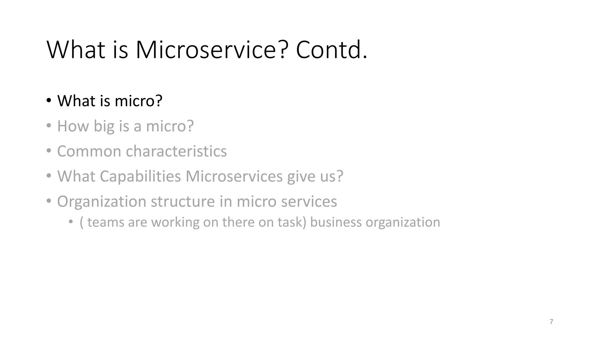 What is Microservice? Contd.
• What is micro?
• How big is a micro?
• Common characteristics
• What Capabilities Microservices give us?
• Organization structure in micro services
• ( teams are working on there on task) business organization
7
 
