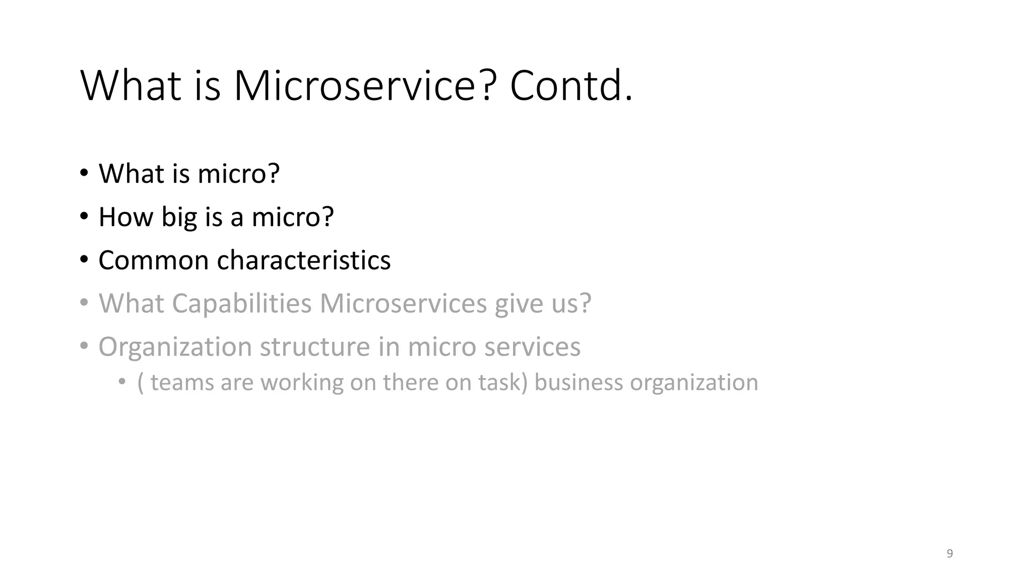 What is Microservice? Contd.
• What is micro?
• How big is a micro?
• Common characteristics
• What Capabilities Microservices give us?
• Organization structure in micro services
• ( teams are working on there on task) business organization
9
 