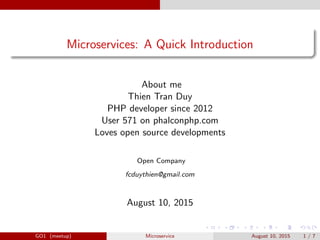 Microservices: A Quick Introduction
About me
Thien Tran Duy
PHP developer since 2012
User 571 on phalconphp.com
Loves open source developments
Open Company
fcduythien@gmail.com
August 10, 2015
GO1 (meetup) Microservice August 10, 2015 1 / 7
 
